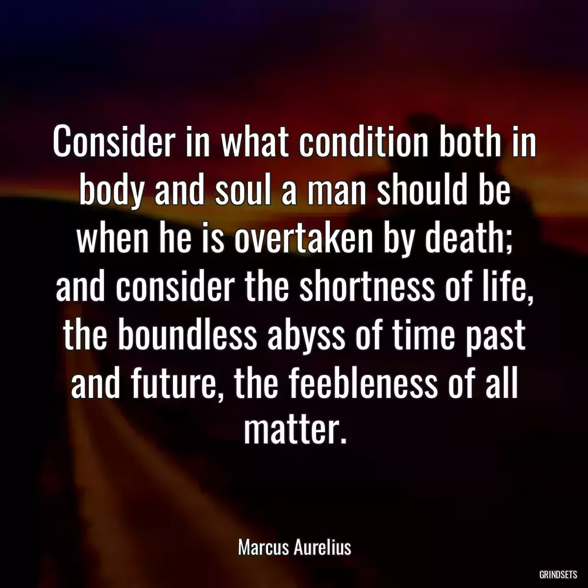 Consider in what condition both in body and soul a man should be when he is overtaken by death; and consider the shortness of life, the boundless abyss of time past and future, the feebleness of all matter.