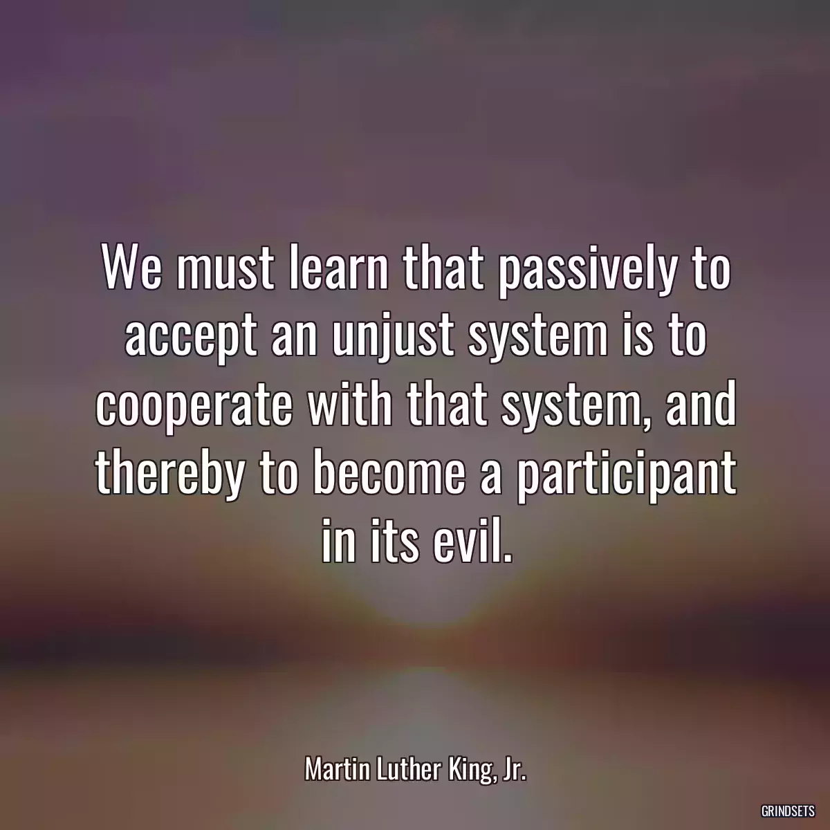 We must learn that passively to accept an unjust system is to cooperate with that system, and thereby to become a participant in its evil.