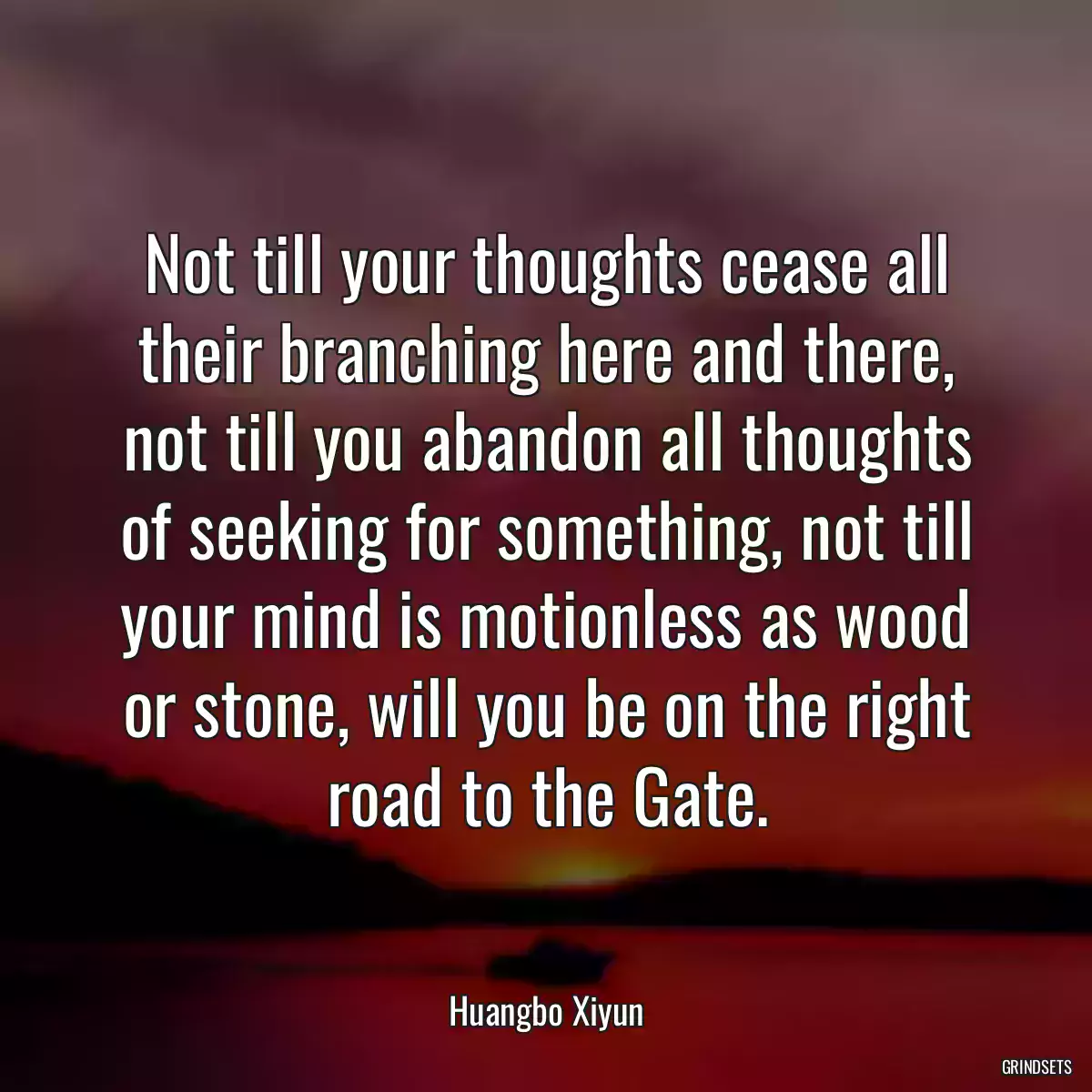 Not till your thoughts cease all their branching here and there, not till you abandon all thoughts of seeking for something, not till your mind is motionless as wood or stone, will you be on the right road to the Gate.