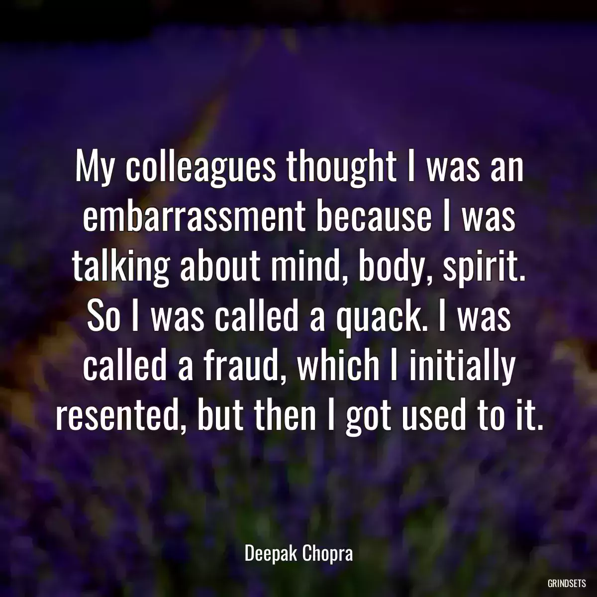 My colleagues thought I was an embarrassment because I was talking about mind, body, spirit. So I was called a quack. I was called a fraud, which I initially resented, but then I got used to it.