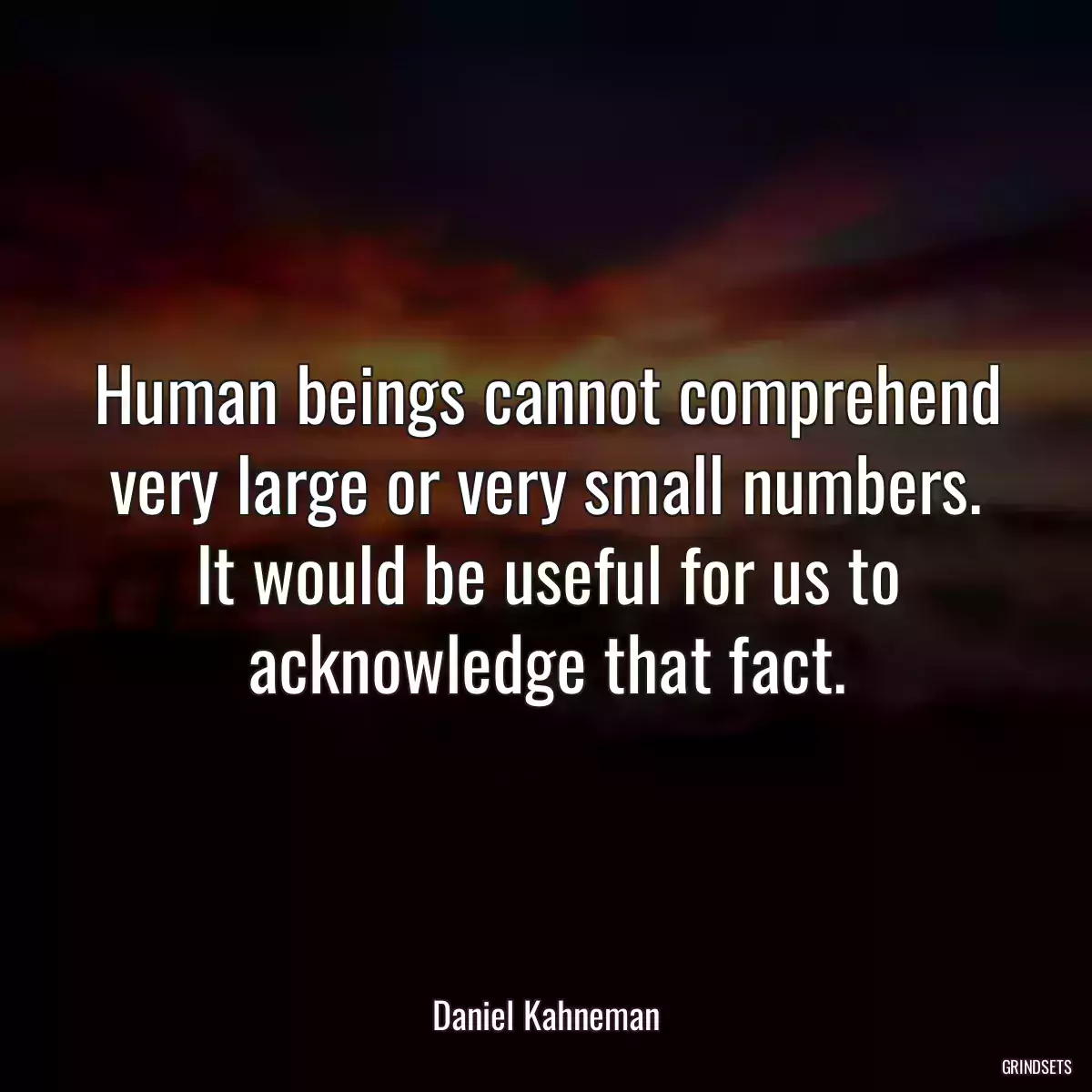 Human beings cannot comprehend very large or very small numbers. It would be useful for us to acknowledge that fact.