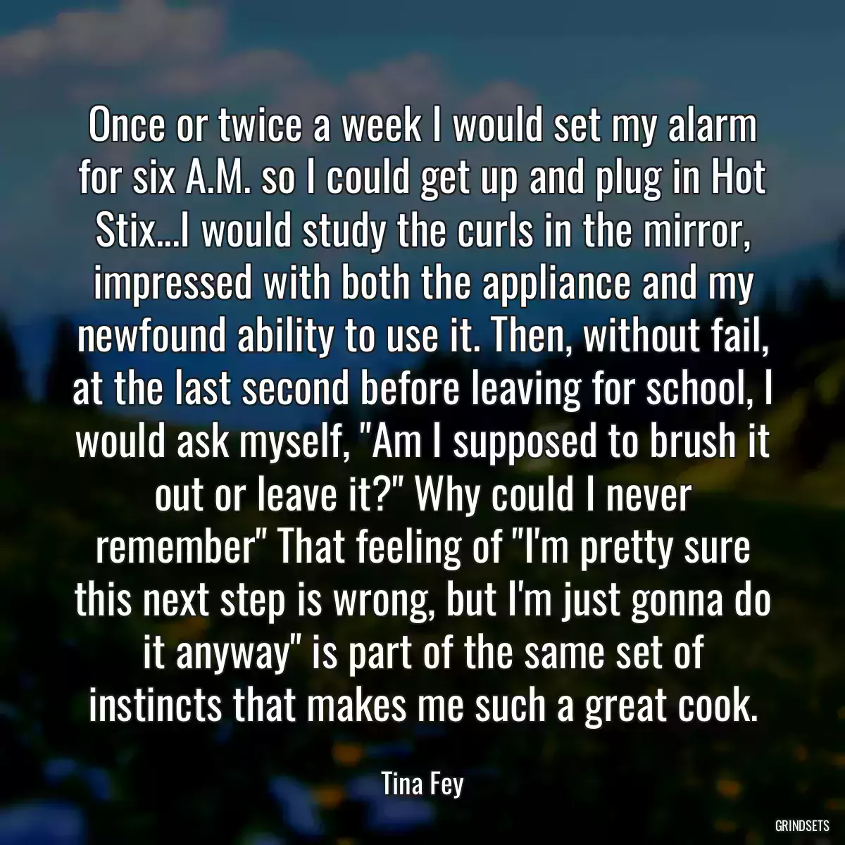 Once or twice a week I would set my alarm for six A.M. so I could get up and plug in Hot Stix...I would study the curls in the mirror, impressed with both the appliance and my newfound ability to use it. Then, without fail, at the last second before leaving for school, I would ask myself, \