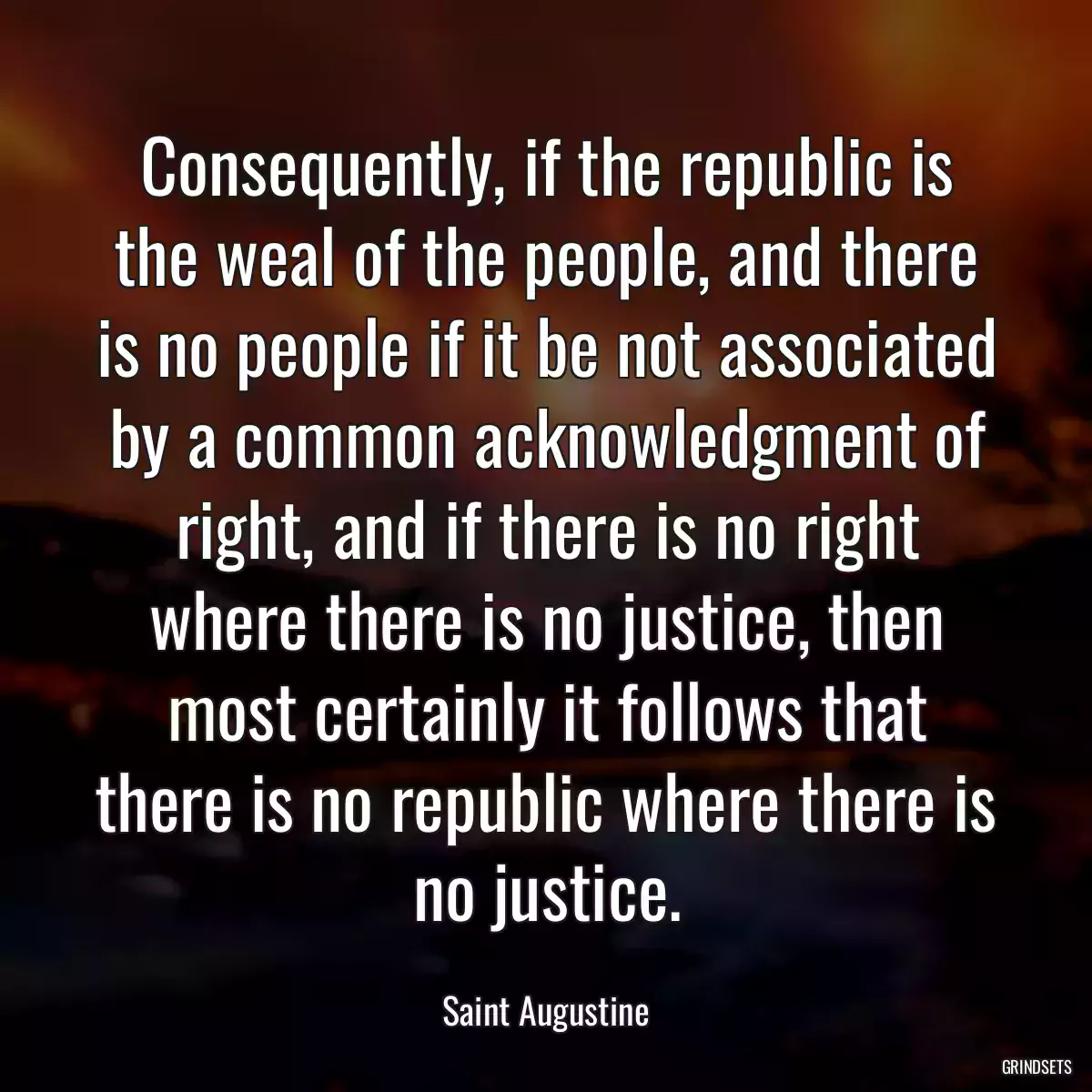 Consequently, if the republic is the weal of the people, and there is no people if it be not associated by a common acknowledgment of right, and if there is no right where there is no justice, then most certainly it follows that there is no republic where there is no justice.