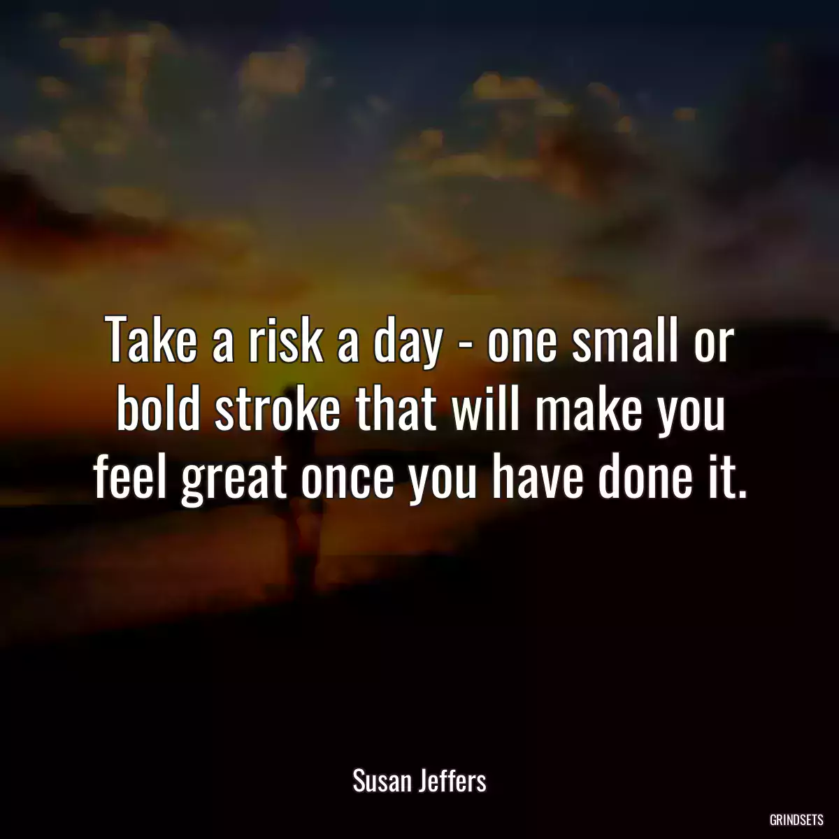 Take a risk a day - one small or bold stroke that will make you feel great once you have done it.