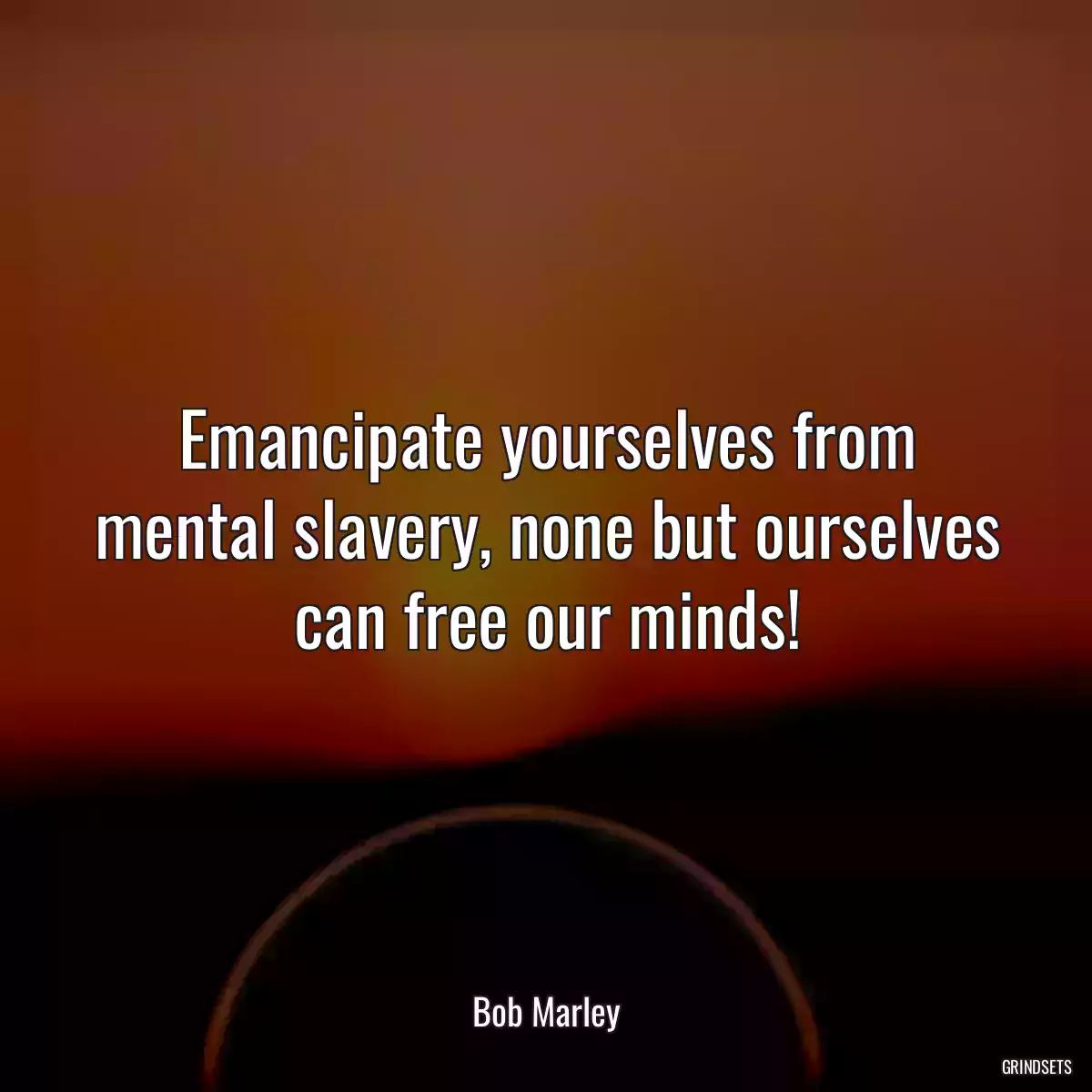 Emancipate yourselves from mental slavery, none but ourselves can free our minds!