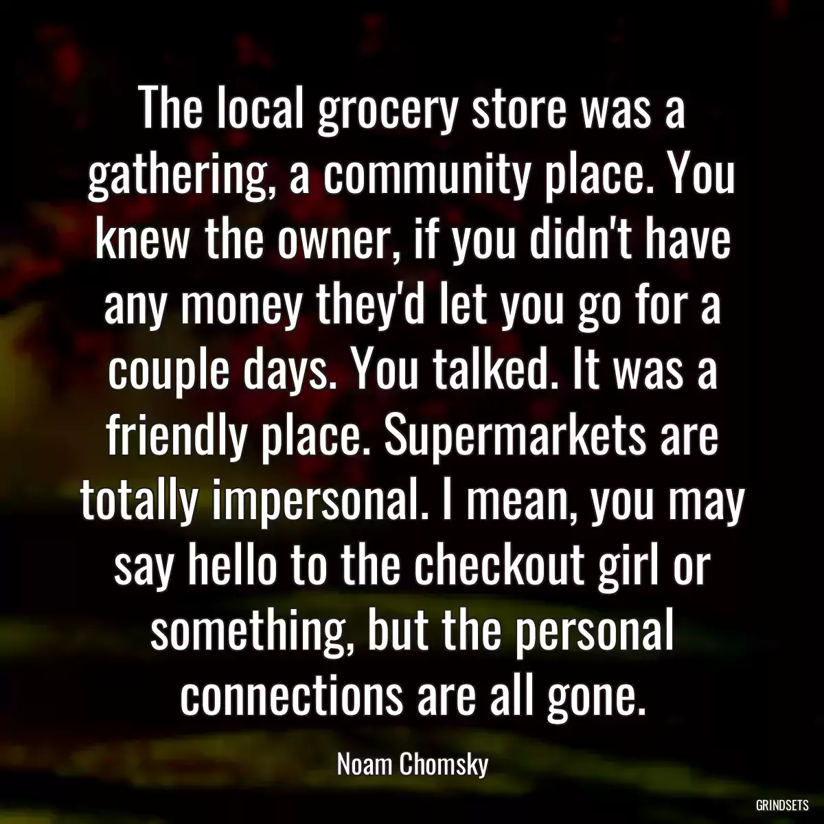 The local grocery store was a gathering, a community place. You knew the owner, if you didn\'t have any money they\'d let you go for a couple days. You talked. It was a friendly place. Supermarkets are totally impersonal. I mean, you may say hello to the checkout girl or something, but the personal connections are all gone.