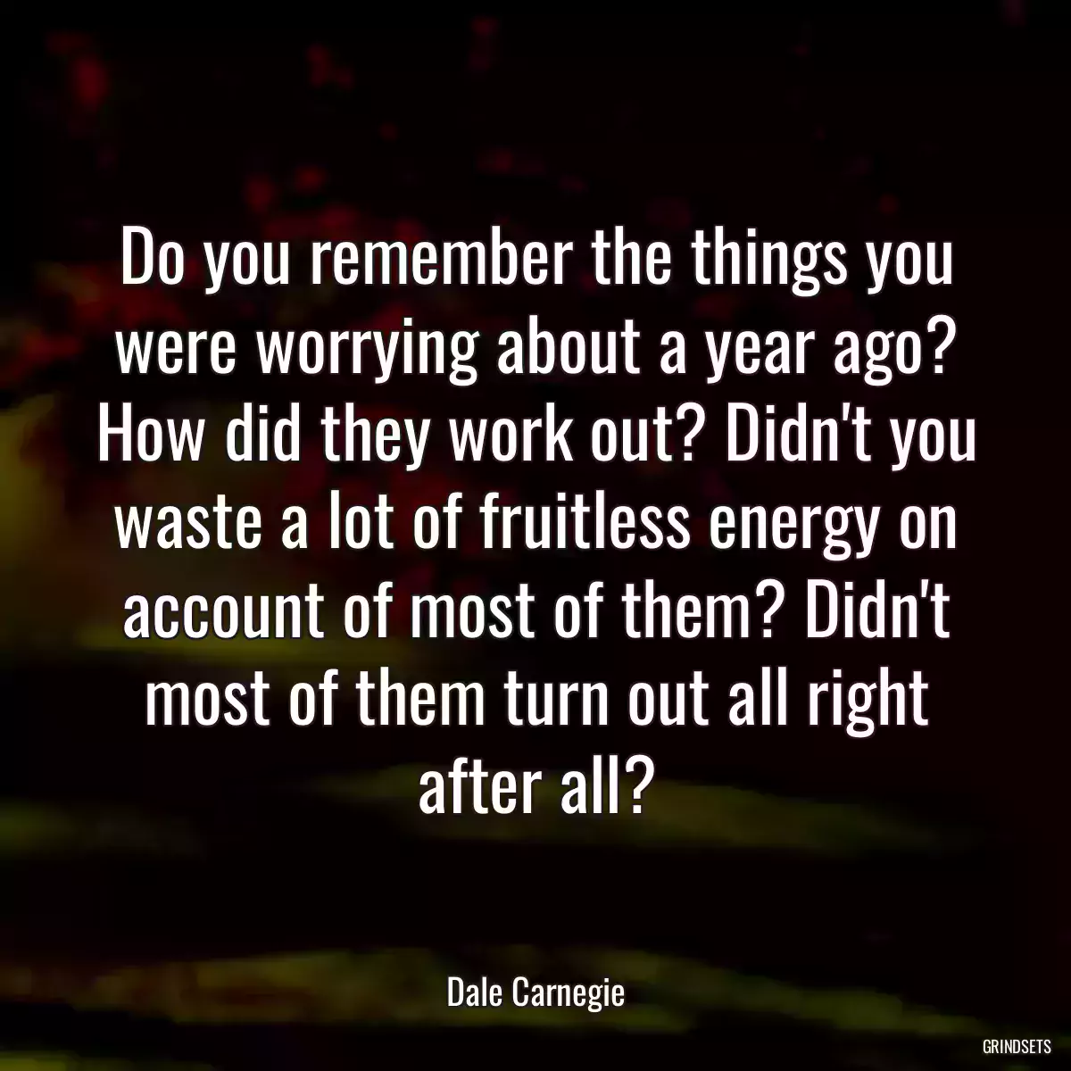 Do you remember the things you were worrying about a year ago? How did they work out? Didn\'t you waste a lot of fruitless energy on account of most of them? Didn\'t most of them turn out all right after all?