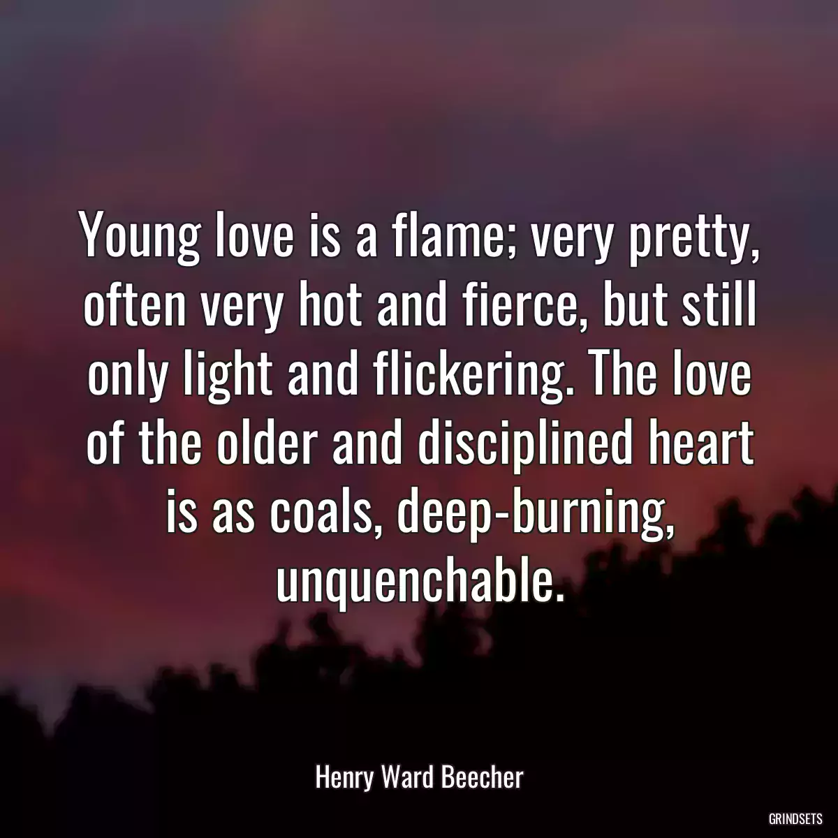 Young love is a flame; very pretty, often very hot and fierce, but still only light and flickering. The love of the older and disciplined heart is as coals, deep-burning, unquenchable.