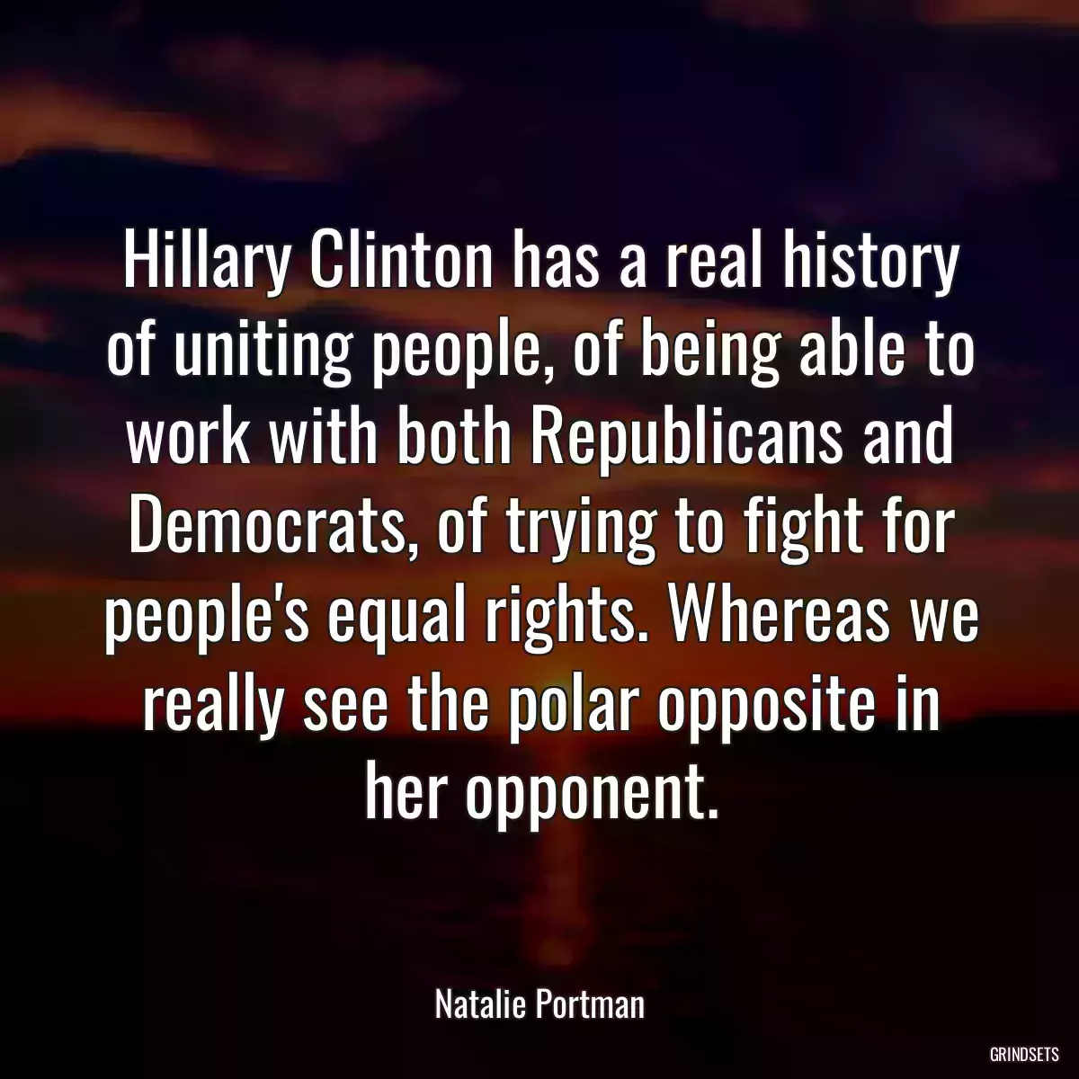 Hillary Clinton has a real history of uniting people, of being able to work with both Republicans and Democrats, of trying to fight for people\'s equal rights. Whereas we really see the polar opposite in her opponent.