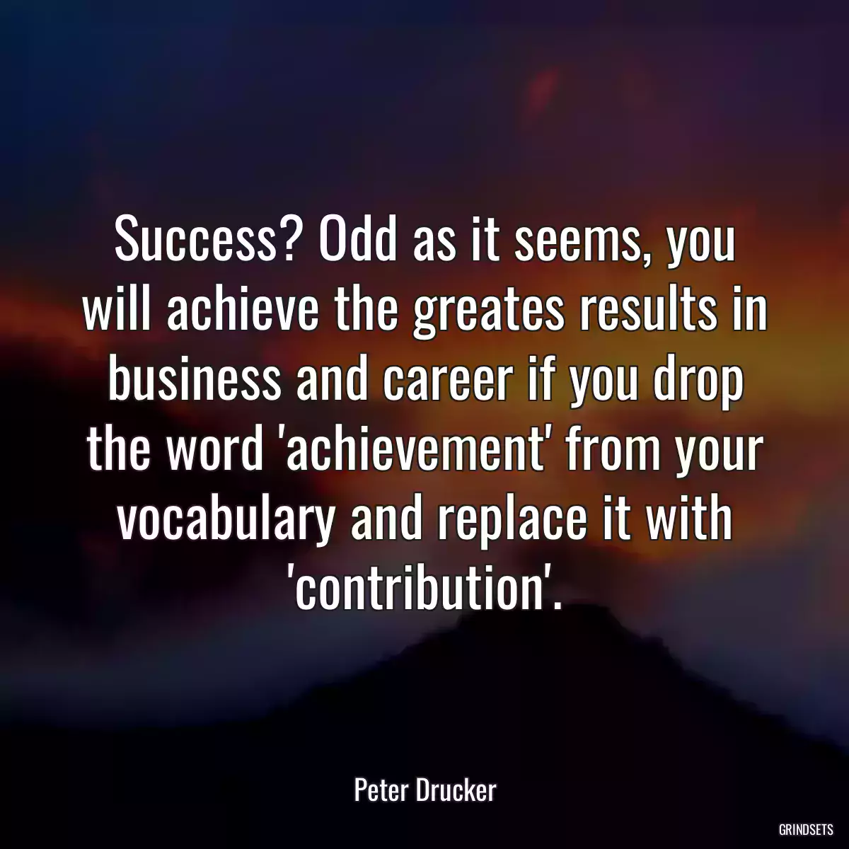 Success? Odd as it seems, you will achieve the greates results in business and career if you drop the word \'achievement\' from your vocabulary and replace it with \'contribution\'.