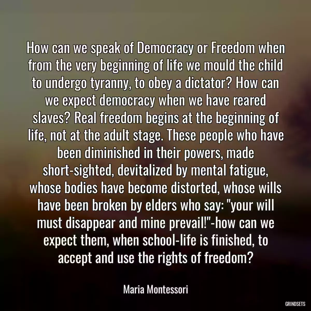 How can we speak of Democracy or Freedom when from the very beginning of life we mould the child to undergo tyranny, to obey a dictator? How can we expect democracy when we have reared slaves? Real freedom begins at the beginning of life, not at the adult stage. These people who have been diminished in their powers, made short-sighted, devitalized by mental fatigue, whose bodies have become distorted, whose wills have been broken by elders who say: \