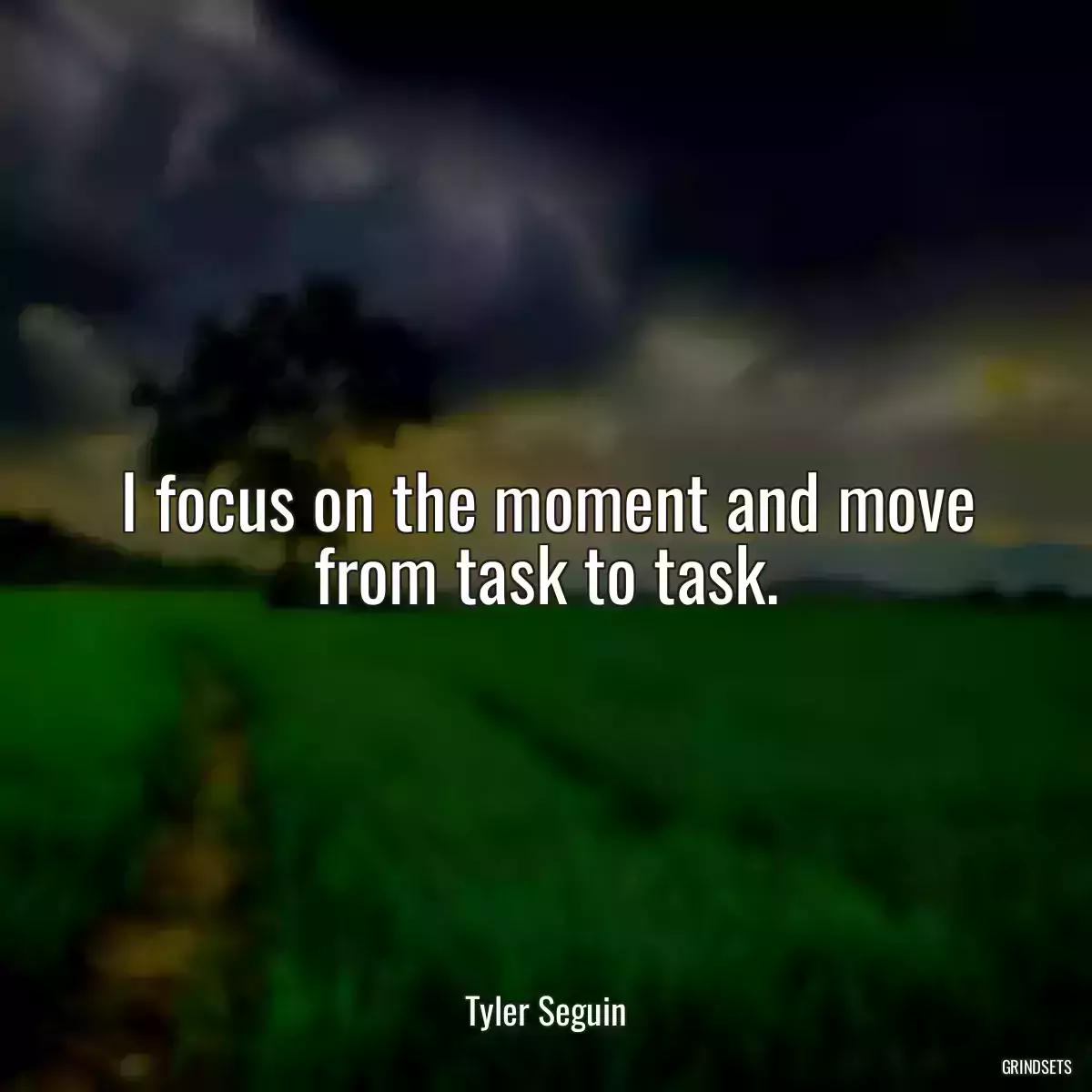 I focus on the moment and move from task to task.