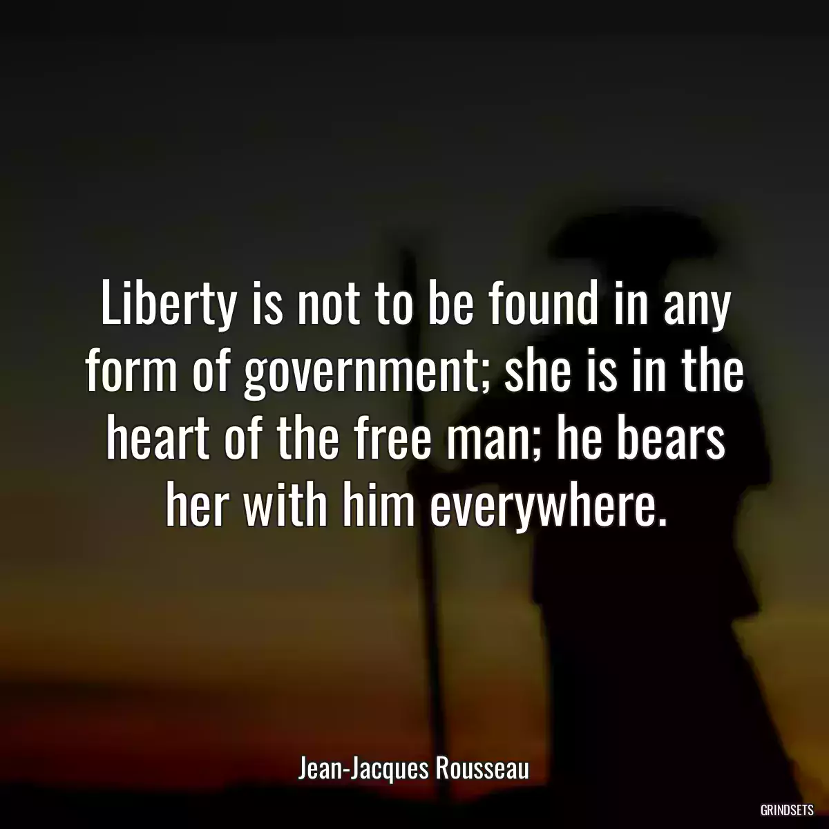 Liberty is not to be found in any form of government; she is in the heart of the free man; he bears her with him everywhere.