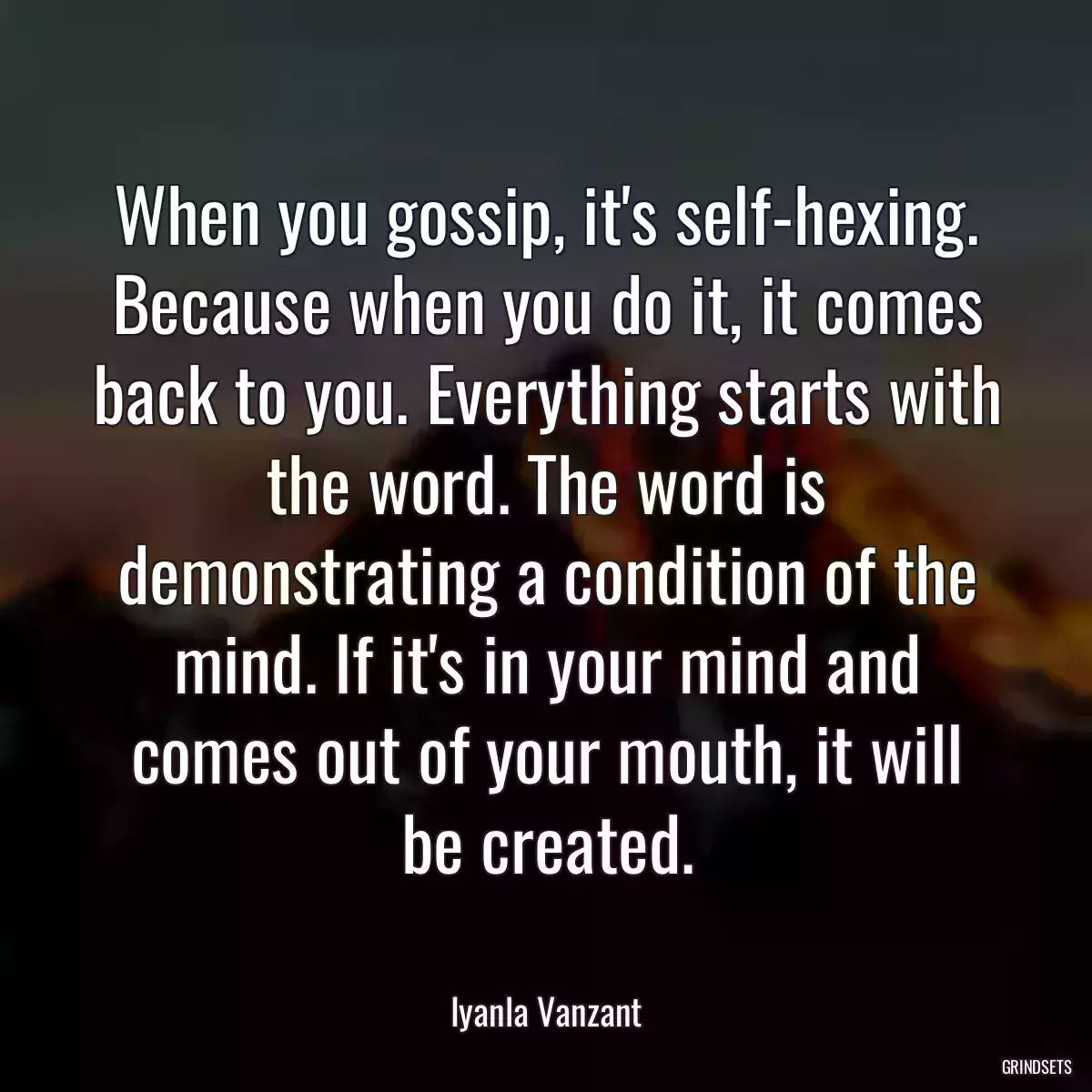 When you gossip, it\'s self-hexing. Because when you do it, it comes back to you. Everything starts with the word. The word is demonstrating a condition of the mind. If it\'s in your mind and comes out of your mouth, it will be created.