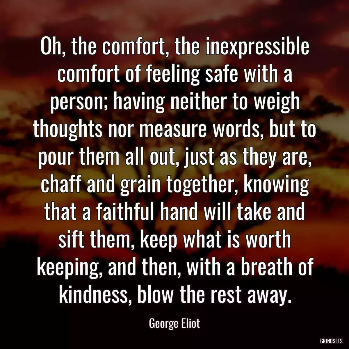 Oh, the comfort, the inexpressible comfort of feeling safe with a person; having neither to weigh thoughts nor measure words, but to pour them all out, just as they are, chaff and grain together, knowing that a faithful hand will take and sift them, keep what is worth keeping, and then, with a breath of kindness, blow the rest away.