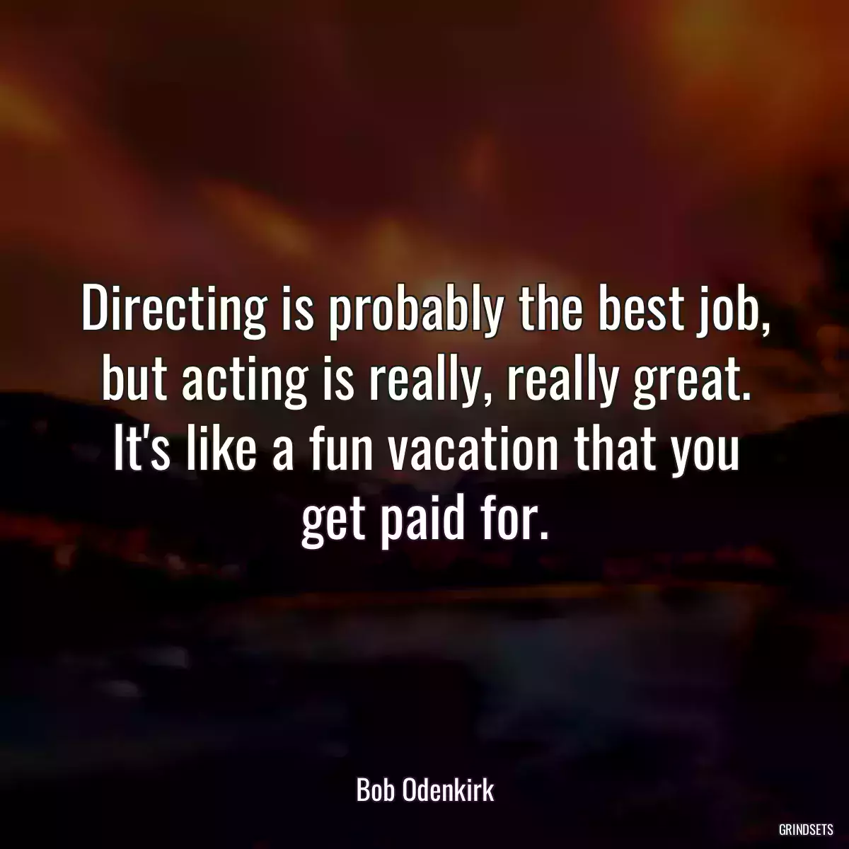 Directing is probably the best job, but acting is really, really great. It\'s like a fun vacation that you get paid for.