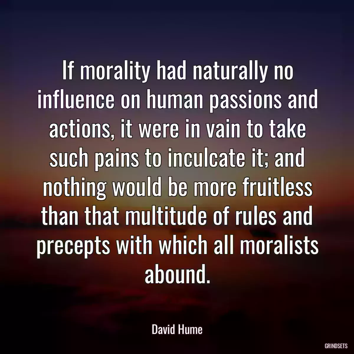 If morality had naturally no influence on human passions and actions, it were in vain to take such pains to inculcate it; and nothing would be more fruitless than that multitude of rules and precepts with which all moralists abound.