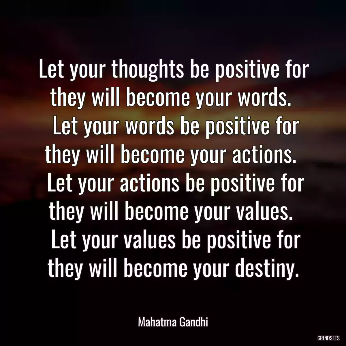 Let your thoughts be positive for they will become your words. 
 Let your words be positive for they will become your actions. 
 Let your actions be positive for they will become your values. 
 Let your values be positive for they will become your destiny.