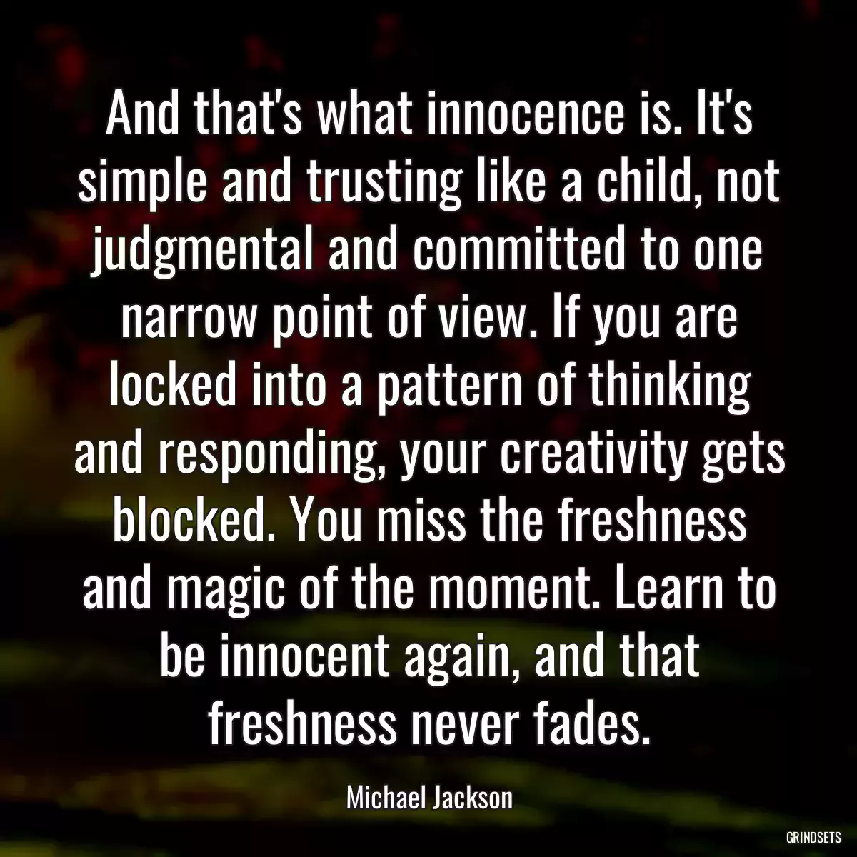 And that\'s what innocence is. It\'s simple and trusting like a child, not judgmental and committed to one narrow point of view. If you are locked into a pattern of thinking and responding, your creativity gets blocked. You miss the freshness and magic of the moment. Learn to be innocent again, and that freshness never fades.