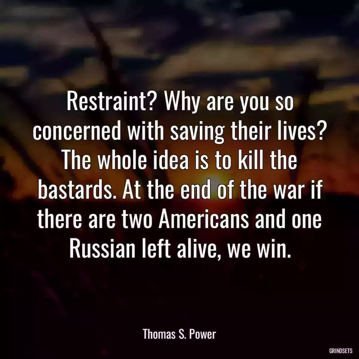 Restraint? Why are you so concerned with saving their lives? The whole idea is to kill the bastards. At the end of the war if there are two Americans and one Russian left alive, we win.