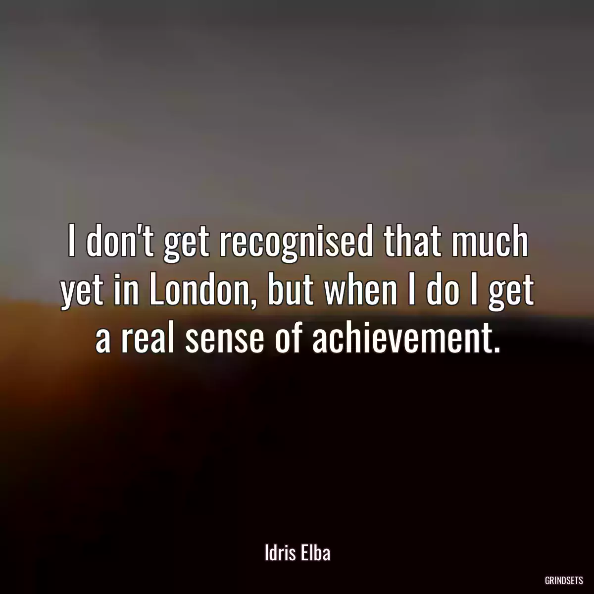 I don\'t get recognised that much yet in London, but when I do I get a real sense of achievement.