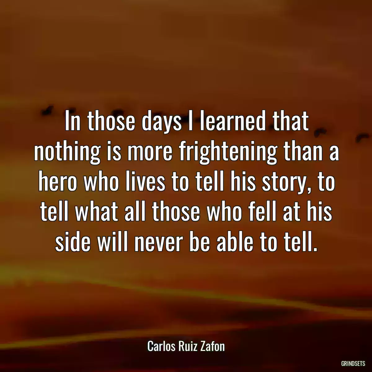 In those days I learned that nothing is more frightening than a hero who lives to tell his story, to tell what all those who fell at his side will never be able to tell.