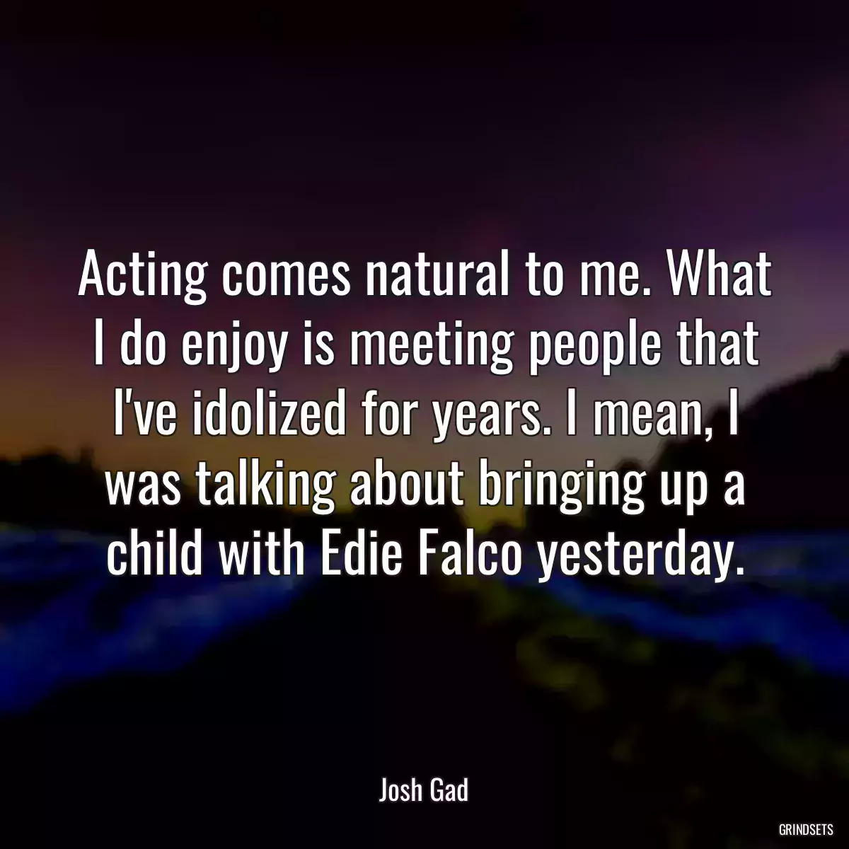 Acting comes natural to me. What I do enjoy is meeting people that I\'ve idolized for years. I mean, I was talking about bringing up a child with Edie Falco yesterday.