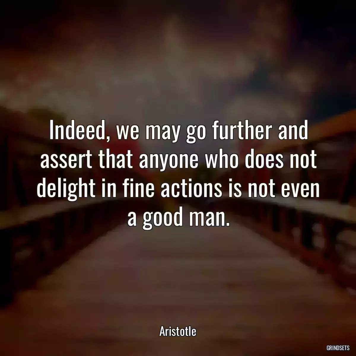 Indeed, we may go further and assert that anyone who does not delight in fine actions is not even a good man.