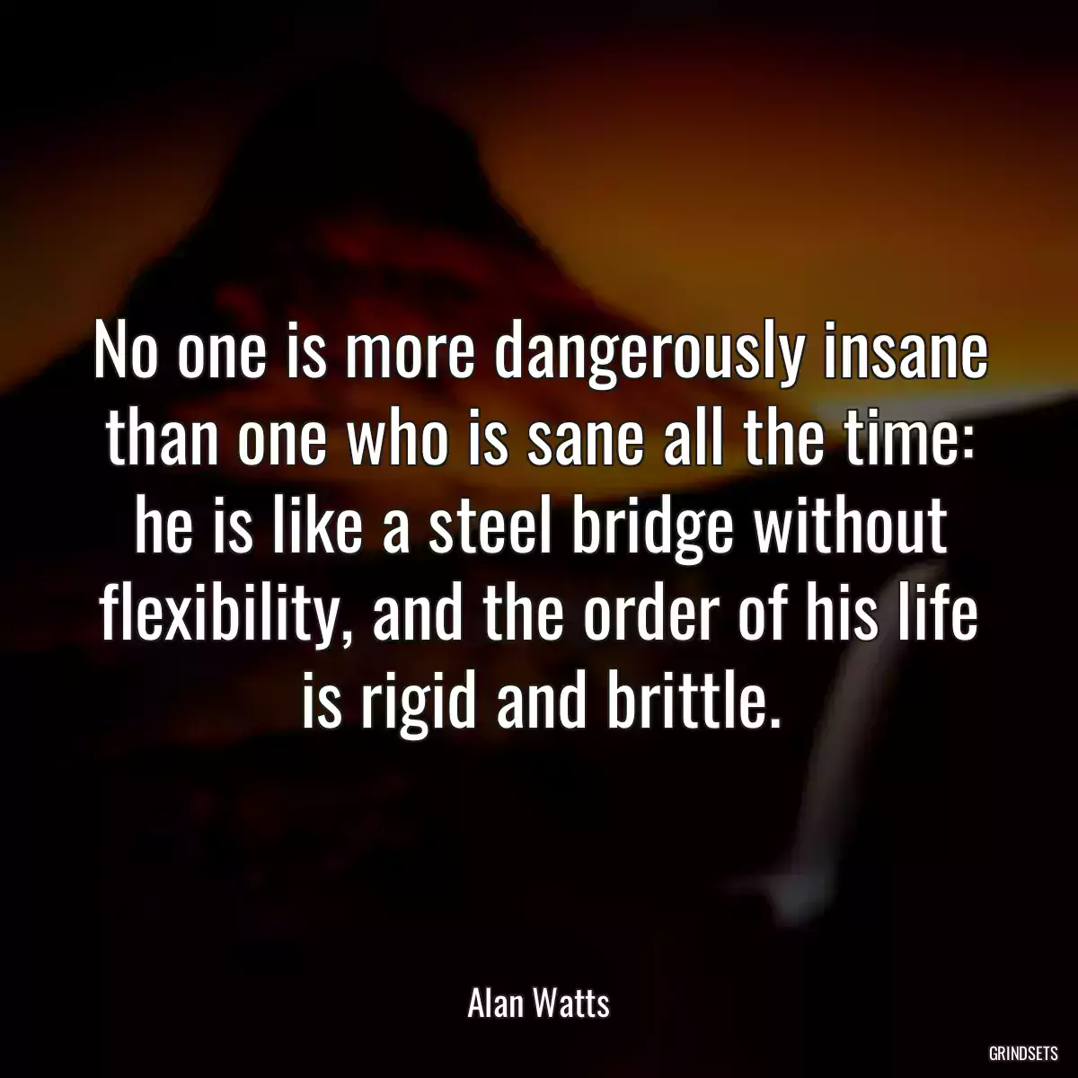 No one is more dangerously insane than one who is sane all the time: he is like a steel bridge without flexibility, and the order of his life is rigid and brittle.