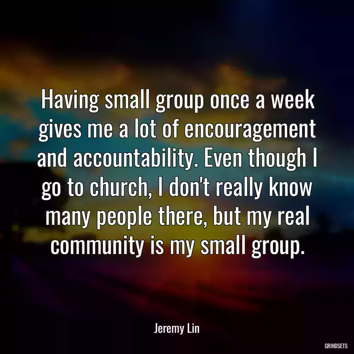 Having small group once a week gives me a lot of encouragement and accountability. Even though I go to church, I don\'t really know many people there, but my real community is my small group.