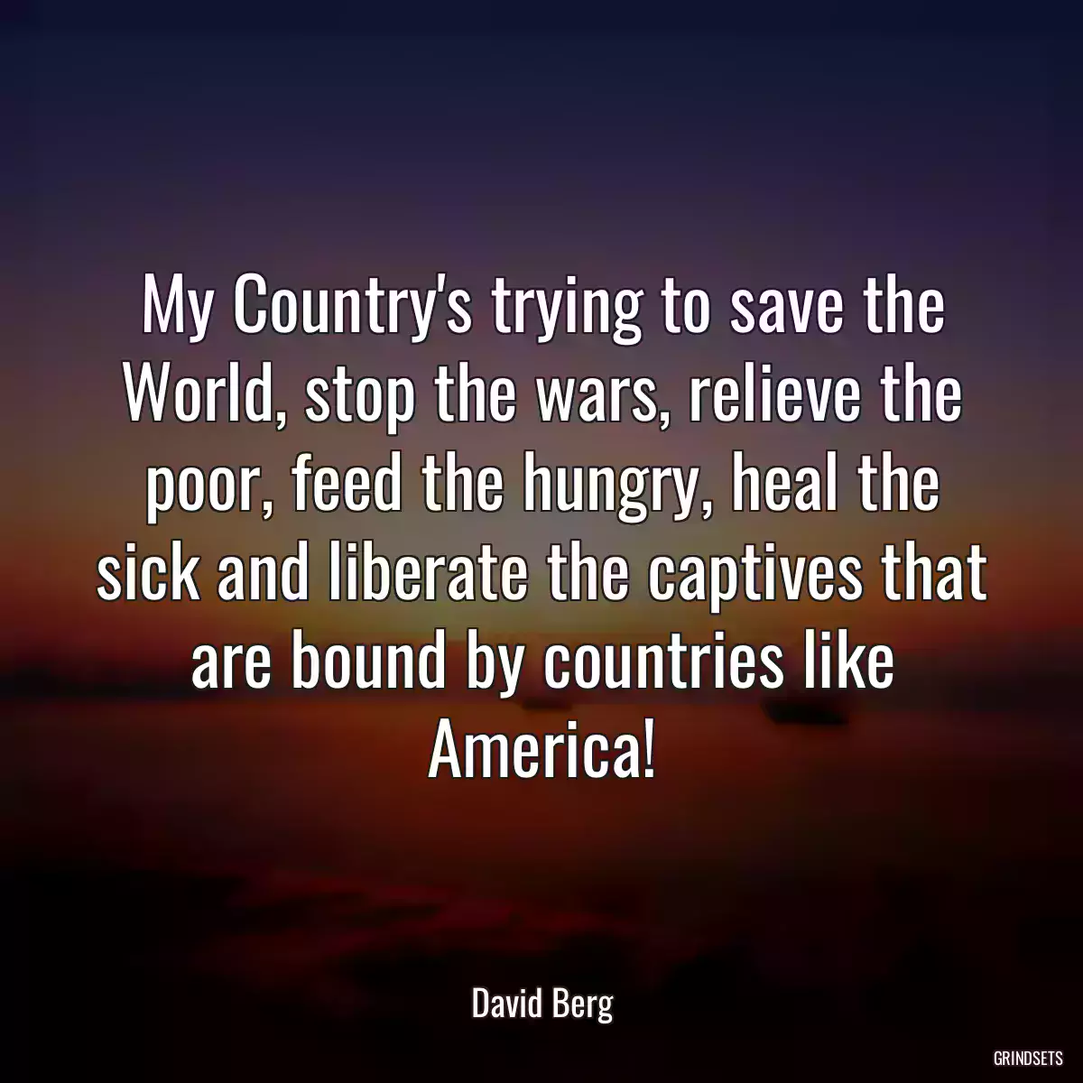 My Country\'s trying to save the World, stop the wars, relieve the poor, feed the hungry, heal the sick and liberate the captives that are bound by countries like America!