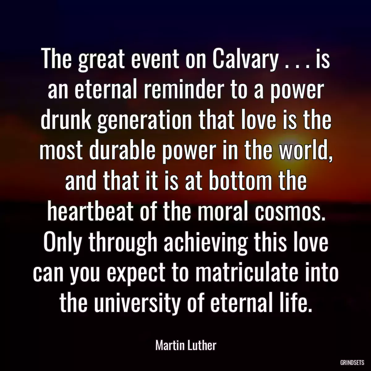 The great event on Calvary . . . is an eternal reminder to a power drunk generation that love is the most durable power in the world, and that it is at bottom the heartbeat of the moral cosmos. Only through achieving this love can you expect to matriculate into the university of eternal life.