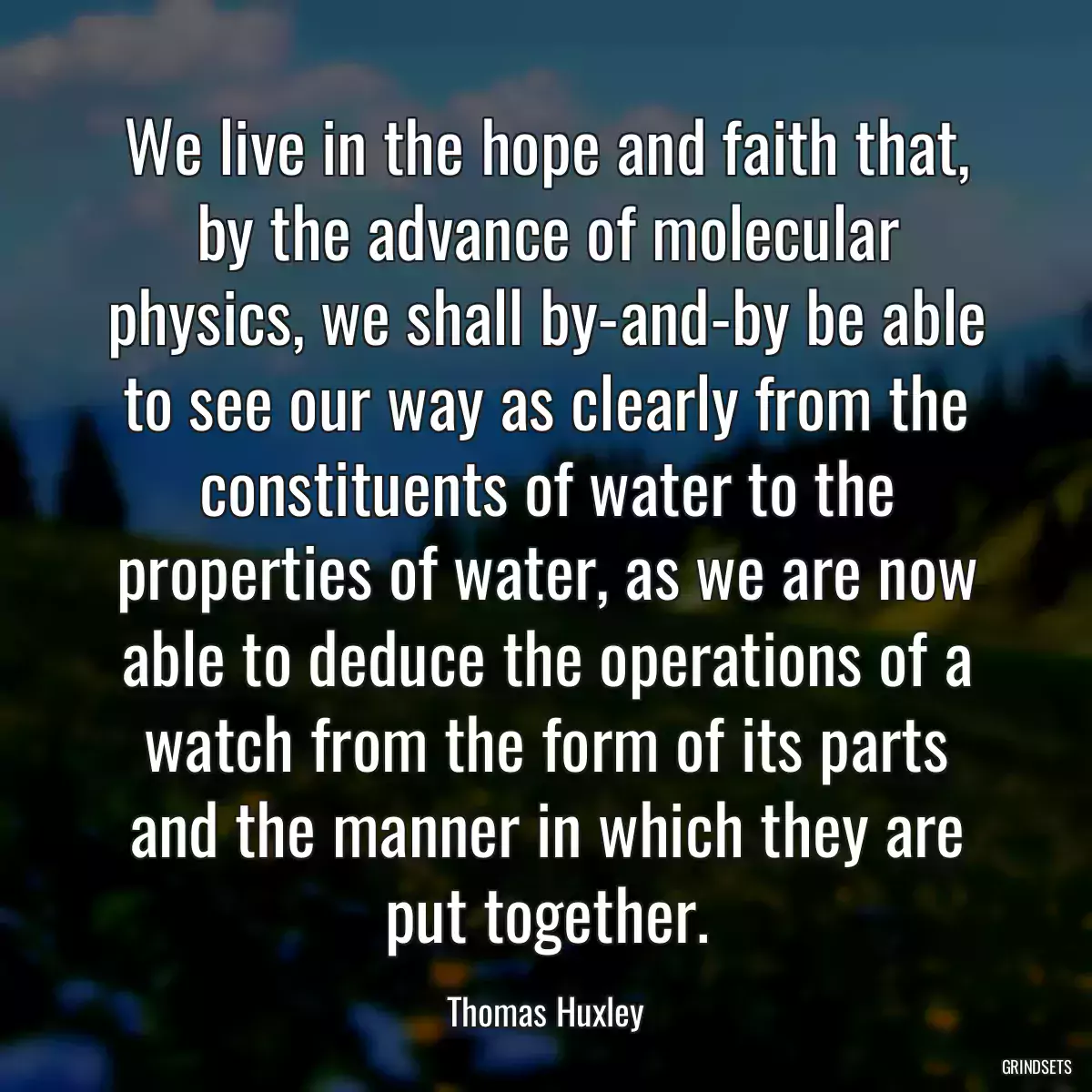 We live in the hope and faith that, by the advance of molecular physics, we shall by-and-by be able to see our way as clearly from the constituents of water to the properties of water, as we are now able to deduce the operations of a watch from the form of its parts and the manner in which they are put together.