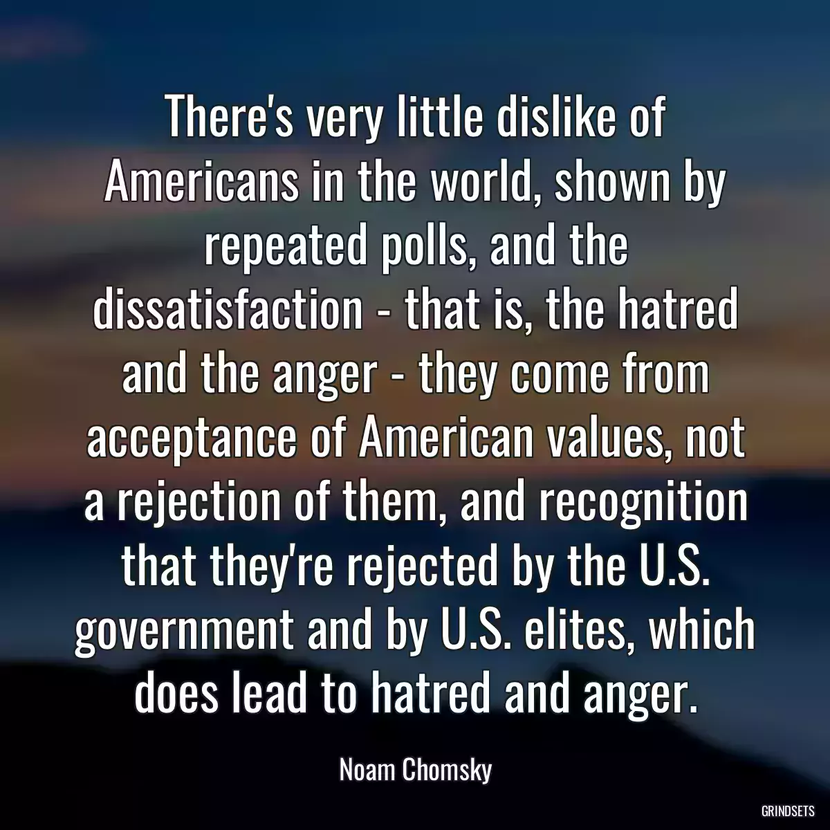 There\'s very little dislike of Americans in the world, shown by repeated polls, and the dissatisfaction - that is, the hatred and the anger - they come from acceptance of American values, not a rejection of them, and recognition that they\'re rejected by the U.S. government and by U.S. elites, which does lead to hatred and anger.