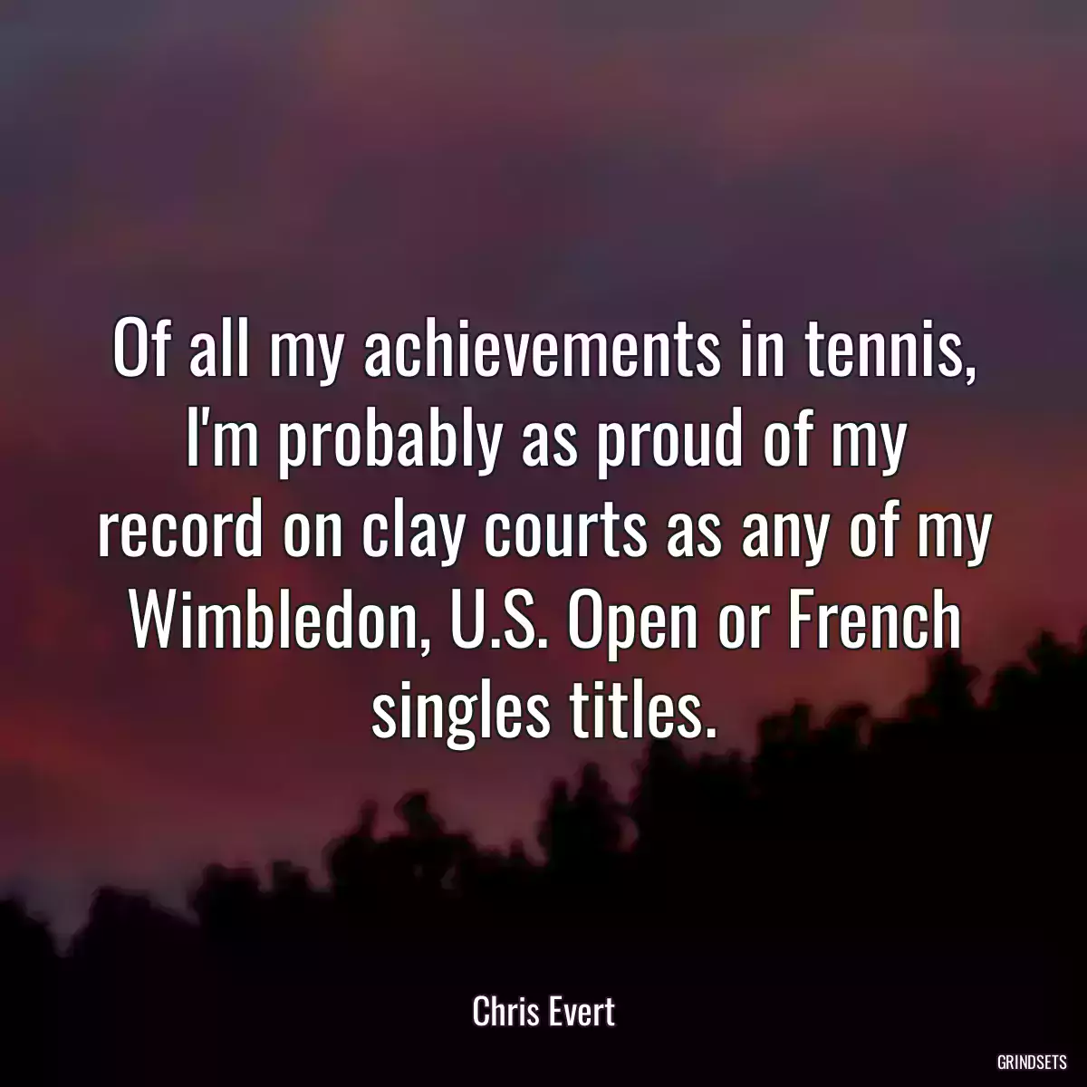 Of all my achievements in tennis, I\'m probably as proud of my record on clay courts as any of my Wimbledon, U.S. Open or French singles titles.