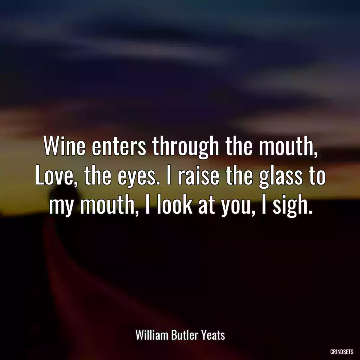 Wine enters through the mouth, Love, the eyes. I raise the glass to my mouth, I look at you, I sigh.