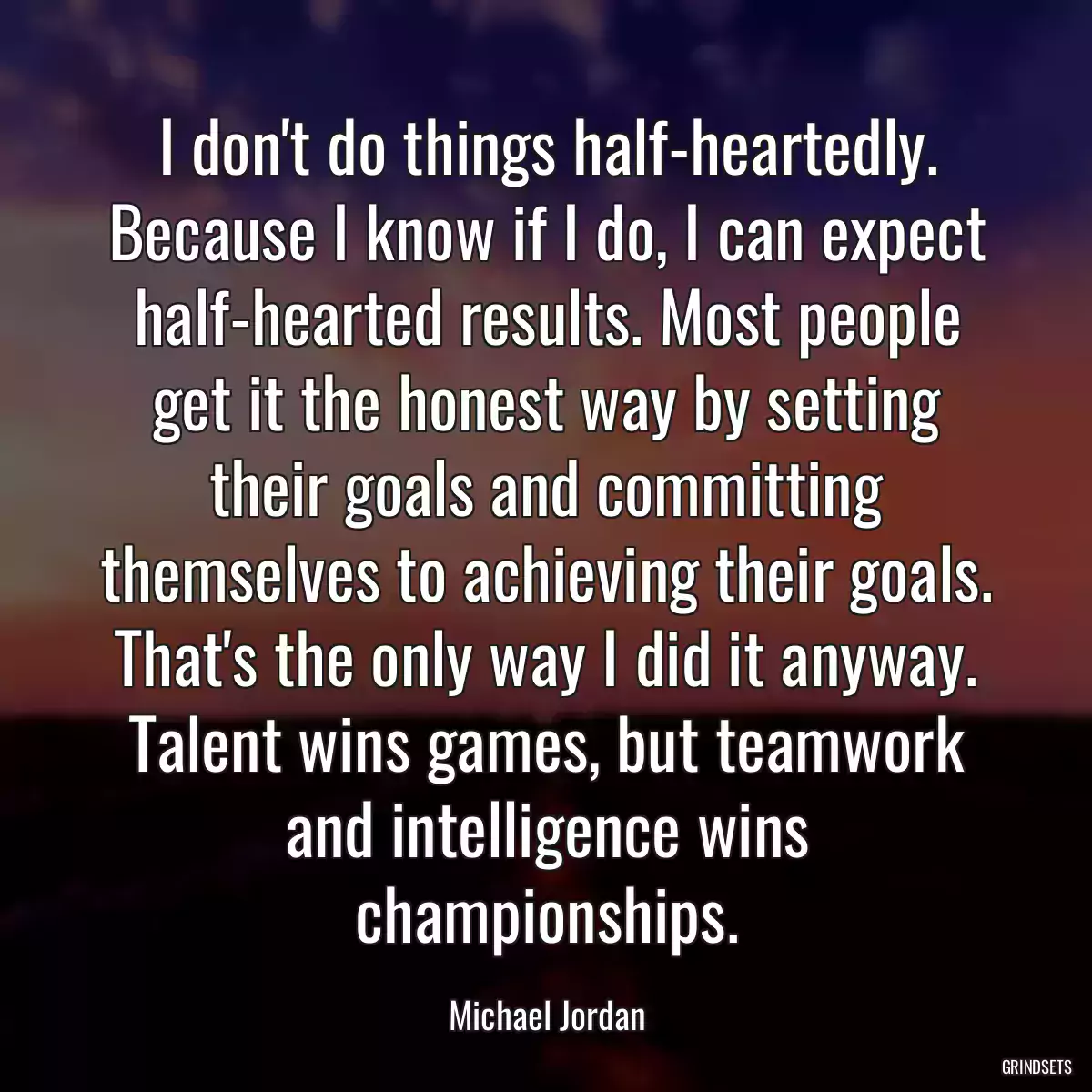 I don\'t do things half-heartedly. Because I know if I do, I can expect half-hearted results. Most people get it the honest way by setting their goals and committing themselves to achieving their goals. That\'s the only way I did it anyway. Talent wins games, but teamwork and intelligence wins championships.