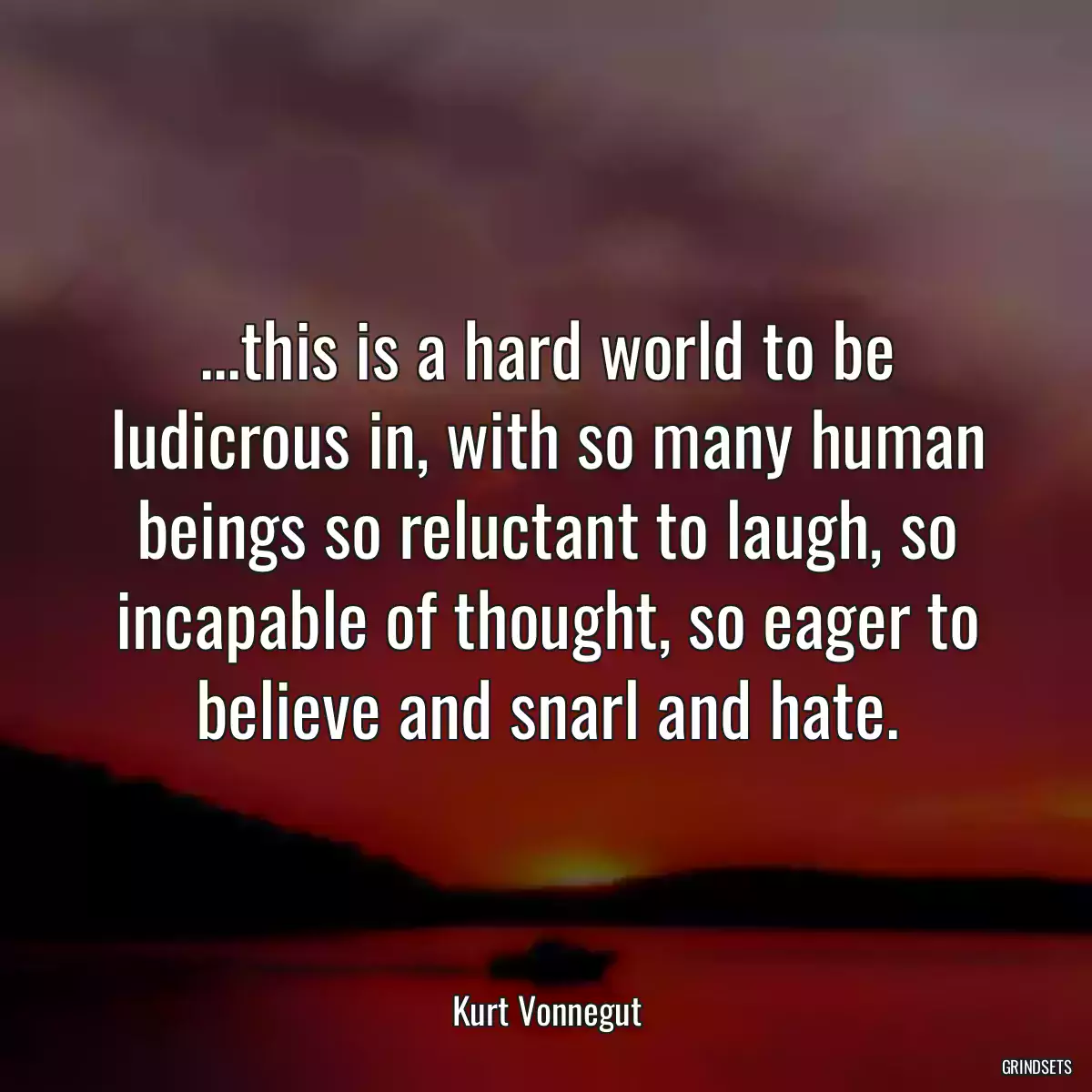 ...this is a hard world to be ludicrous in, with so many human beings so reluctant to laugh, so incapable of thought, so eager to believe and snarl and hate.