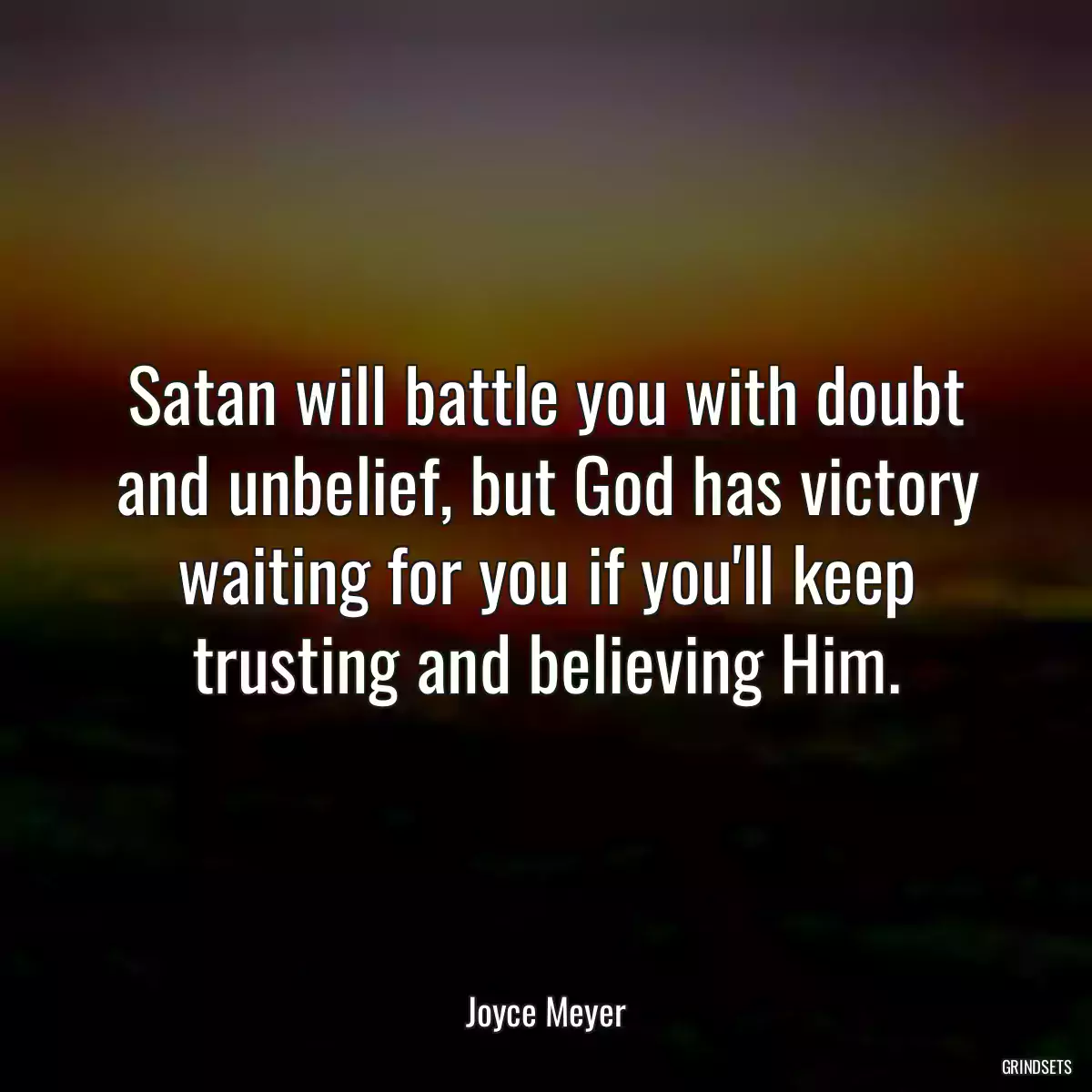 Satan will battle you with doubt and unbelief, but God has victory waiting for you if you\'ll keep trusting and believing Him.