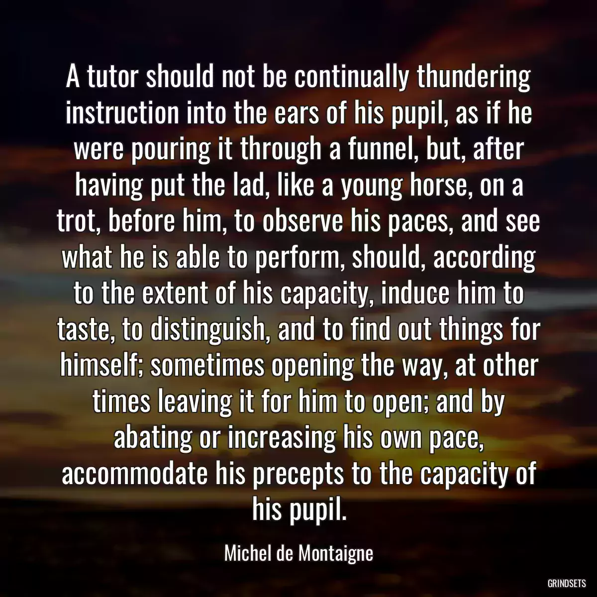 A tutor should not be continually thundering instruction into the ears of his pupil, as if he were pouring it through a funnel, but, after having put the lad, like a young horse, on a trot, before him, to observe his paces, and see what he is able to perform, should, according to the extent of his capacity, induce him to taste, to distinguish, and to find out things for himself; sometimes opening the way, at other times leaving it for him to open; and by abating or increasing his own pace, accommodate his precepts to the capacity of his pupil.