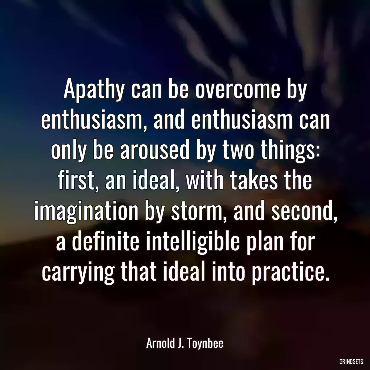 Apathy can be overcome by enthusiasm, and enthusiasm can only be aroused by two things: first, an ideal, with takes the imagination by storm, and second, a definite intelligible plan for carrying that ideal into practice.