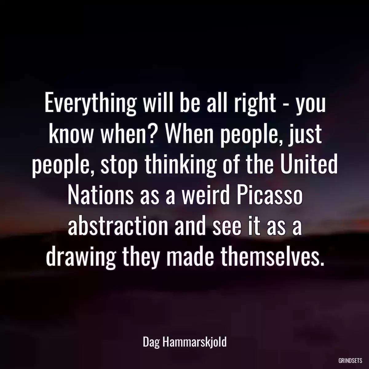 Everything will be all right - you know when? When people, just people, stop thinking of the United Nations as a weird Picasso abstraction and see it as a drawing they made themselves.