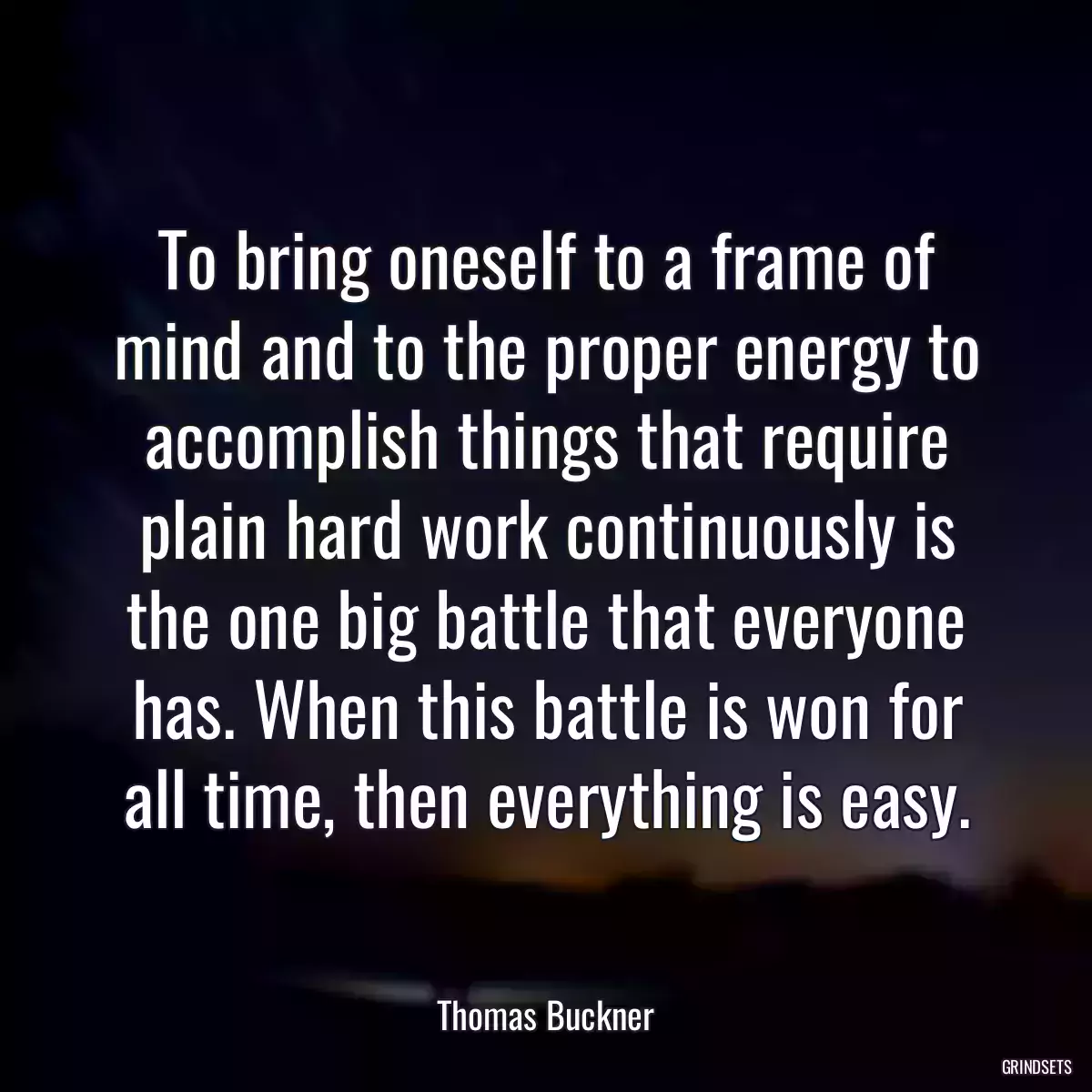 To bring oneself to a frame of mind and to the proper energy to accomplish things that require plain hard work continuously is the one big battle that everyone has. When this battle is won for all time, then everything is easy.