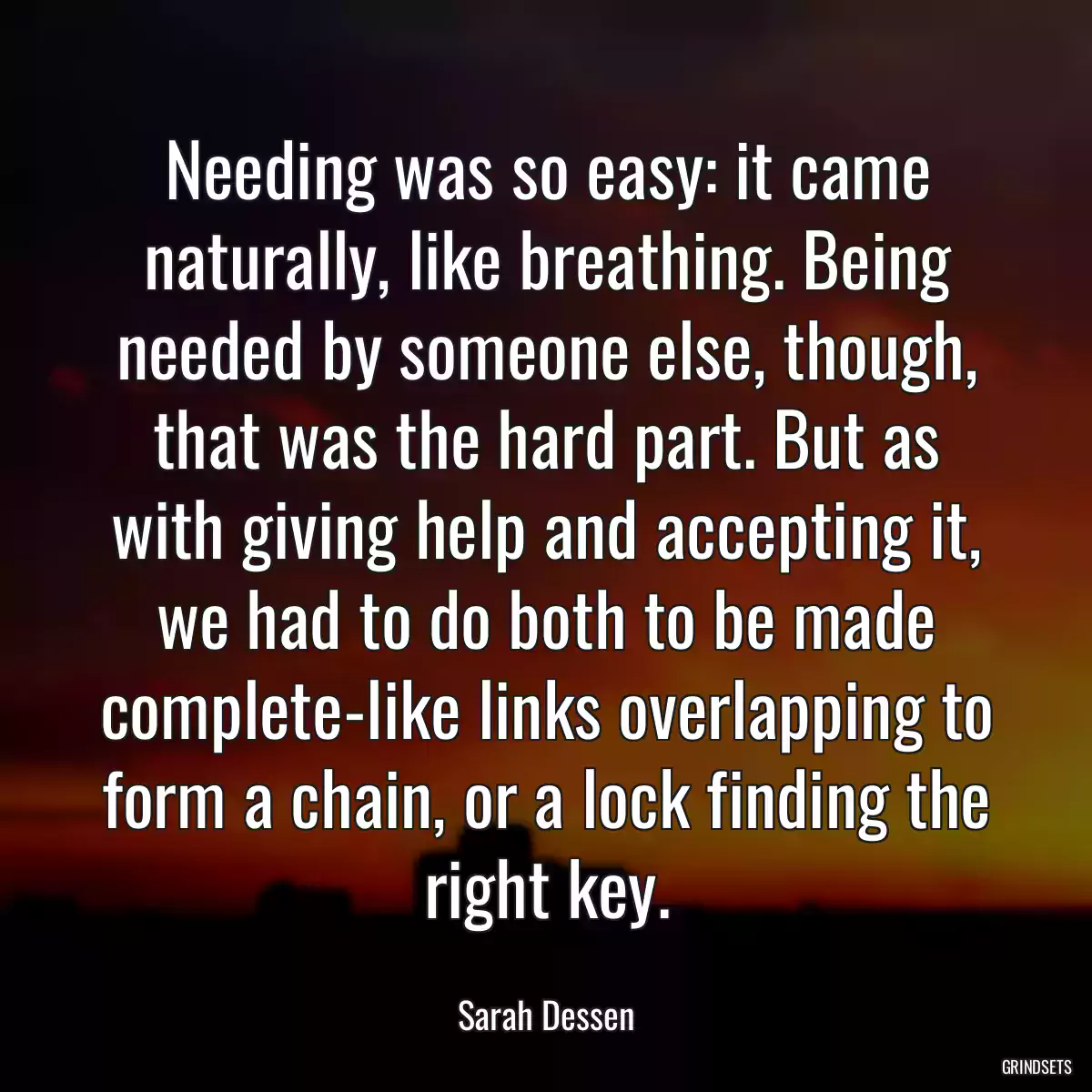 Needing was so easy: it came naturally, like breathing. Being needed by someone else, though, that was the hard part. But as with giving help and accepting it, we had to do both to be made complete-like links overlapping to form a chain, or a lock finding the right key.