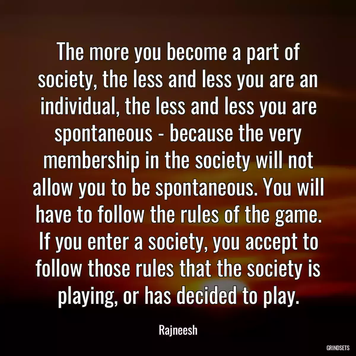 The more you become a part of society, the less and less you are an individual, the less and less you are spontaneous - because the very membership in the society will not allow you to be spontaneous. You will have to follow the rules of the game. If you enter a society, you accept to follow those rules that the society is playing, or has decided to play.