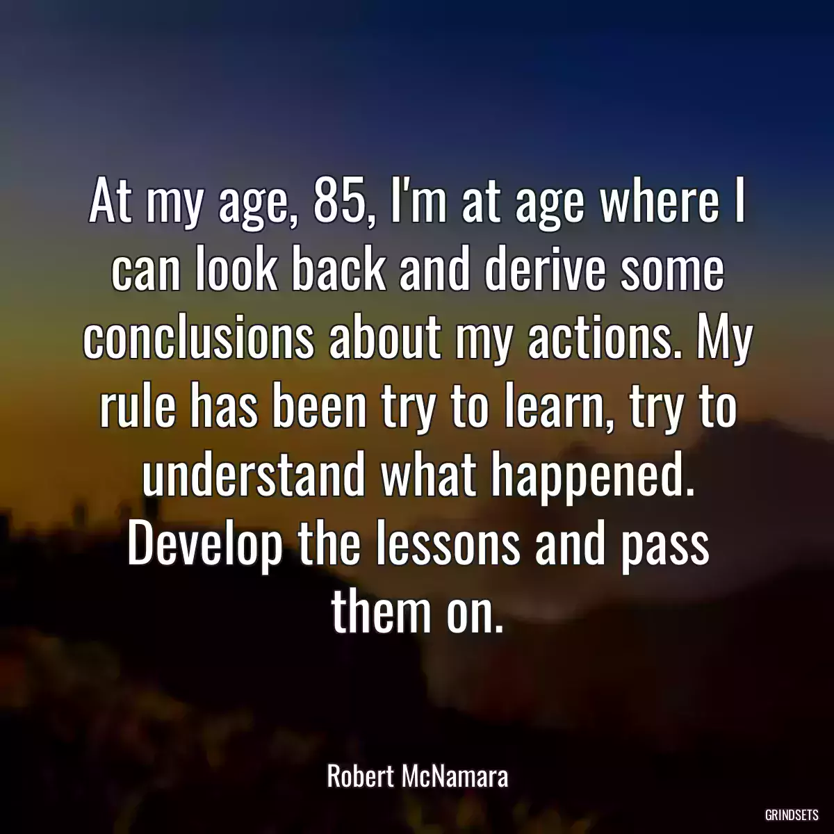 At my age, 85, I\'m at age where I can look back and derive some conclusions about my actions. My rule has been try to learn, try to understand what happened. Develop the lessons and pass them on.