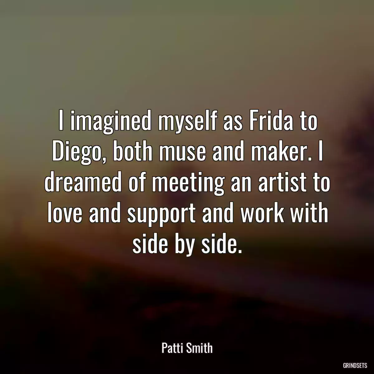 I imagined myself as Frida to Diego, both muse and maker. I dreamed of meeting an artist to love and support and work with side by side.