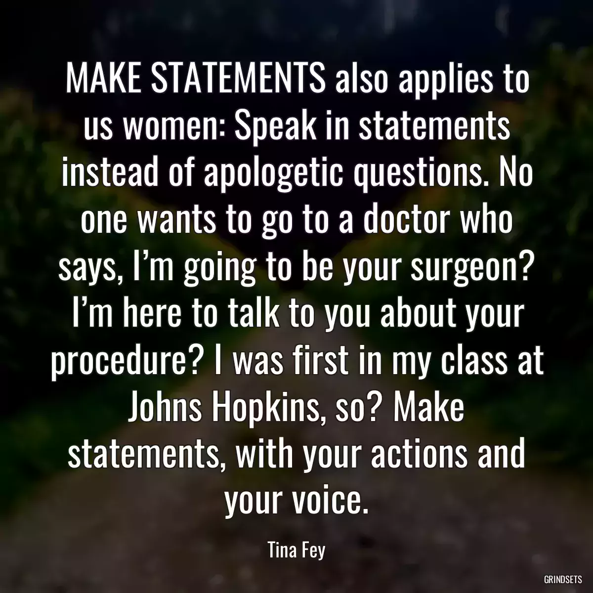 MAKE STATEMENTS also applies to us women: Speak in statements instead of apologetic questions. No one wants to go to a doctor who says, I’m going to be your surgeon? I’m here to talk to you about your procedure? I was first in my class at Johns Hopkins, so? Make statements, with your actions and your voice.