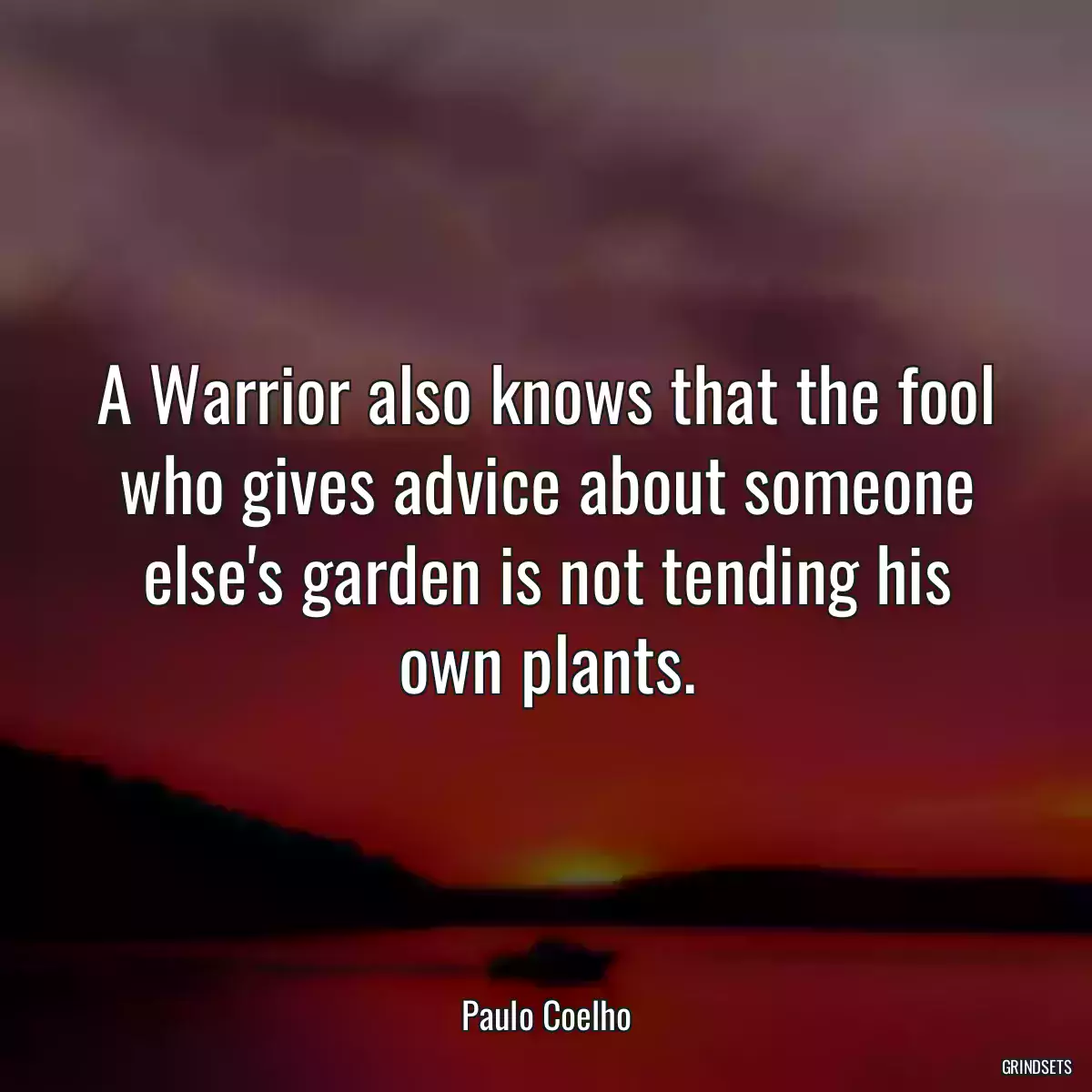 A Warrior also knows that the fool who gives advice about someone else\'s garden is not tending his own plants.