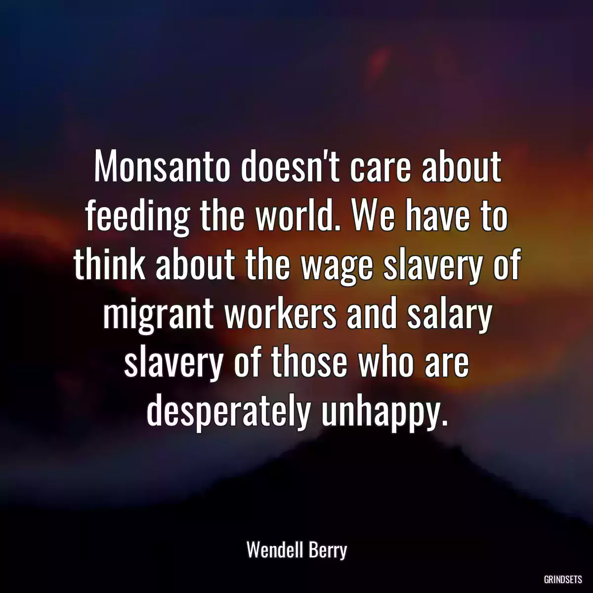 Monsanto doesn\'t care about feeding the world. We have to think about the wage slavery of migrant workers and salary slavery of those who are desperately unhappy.